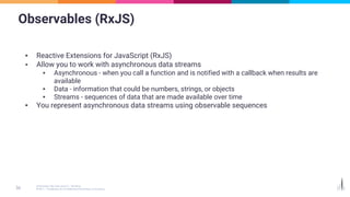 Observables (RxJS)
▪ Reactive Extensions for JavaScript (RxJS)
▪ Allow you to work with asynchronous data streams
▪ Asynchronous - when you call a function and is notified with a callback when results are
available
▪ Data - information that could be numbers, strings, or objects
▪ Streams - sequences of data that are made available over time
▪ You represent asynchronous data streams using observable sequences
 