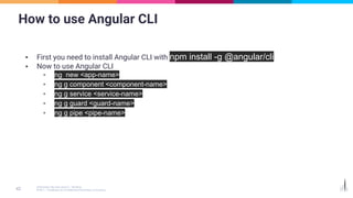 How to use Angular CLI
▪ First you need to install Angular CLI with npm install -g @angular/cli
▪ Now to use Angular CLI
▪ ng new <app-name>
▪ ng g component <component-name>
▪ ng g service <service-name>
▪ ng g guard <guard-name>
▪ ng g pipe <pipe-name>
 