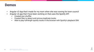 Demos
▪ Angular v2 App that I made for my mom when she was running for town council
▪ Angular v6 app that I have been working on that uses the Spotify API
▪ Created own shuffler
▪ Created filter to detect and remove duplicate tracks
▪ Able to play full-length spotify tracks in the browser with Spotify’s playback SDK
 