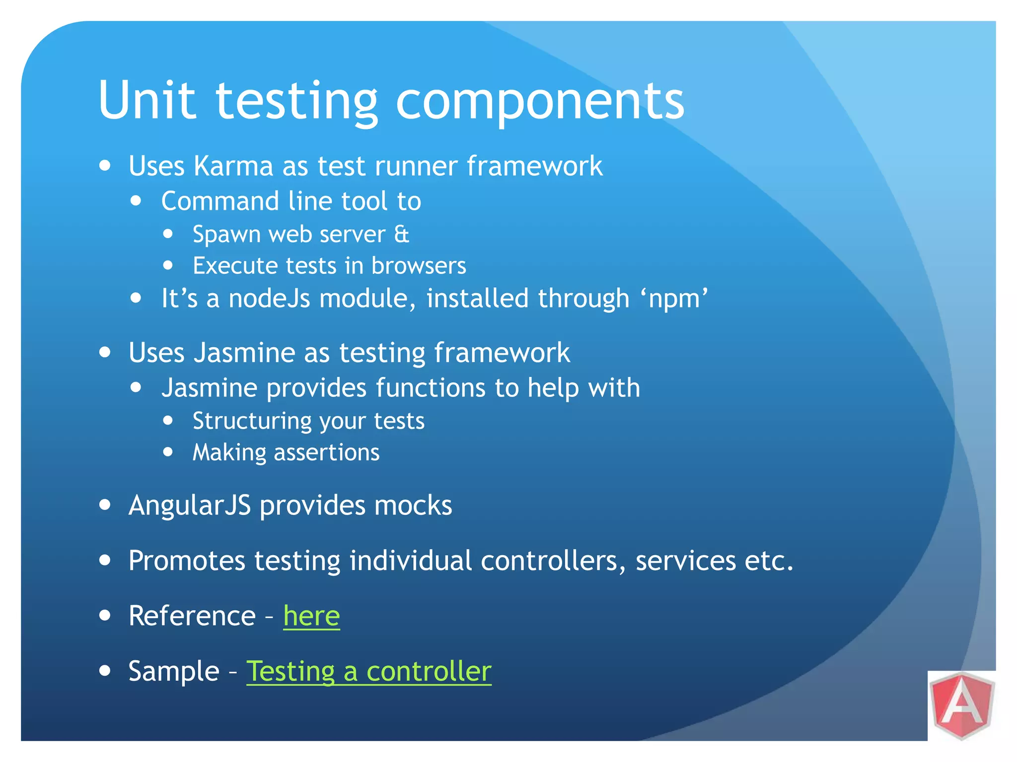 Unit testing components  Uses Karma as test runner framework  Command line tool to  Spawn web server &  Execute tests in browsers  It’s a nodeJs module, installed through ‘npm’  Uses Jasmine as testing framework  Jasmine provides functions to help with  Structuring your tests  Making assertions  AngularJS provides mocks  Promotes testing individual controllers, services etc.  Reference – here  Sample – Testing a controller 