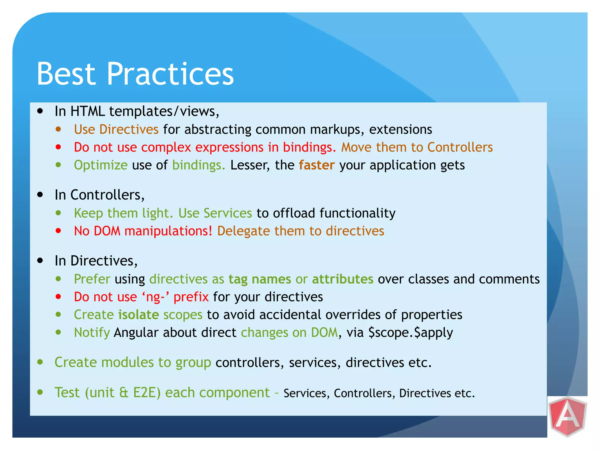 Best Practices  In HTML templates/views,  Use Directives for abstracting common markups, extensions  Do not use complex expressions in bindings. Move them to Controllers  Optimize use of bindings. Lesser, the faster your application gets  In Controllers,  Keep them light. Use Services to offload functionality  No DOM manipulations! Delegate them to directives  In Directives,  Prefer using directives as tag names or attributes over classes and comments  Do not use ‘ng-’ prefix for your directives  Create isolate scopes to avoid accidental overrides of properties  Notify Angular about direct changes on DOM, via $scope.$apply  Create modules to group controllers, services, directives etc.  Test (unit & E2E) each component – Services, Controllers, Directives etc. 