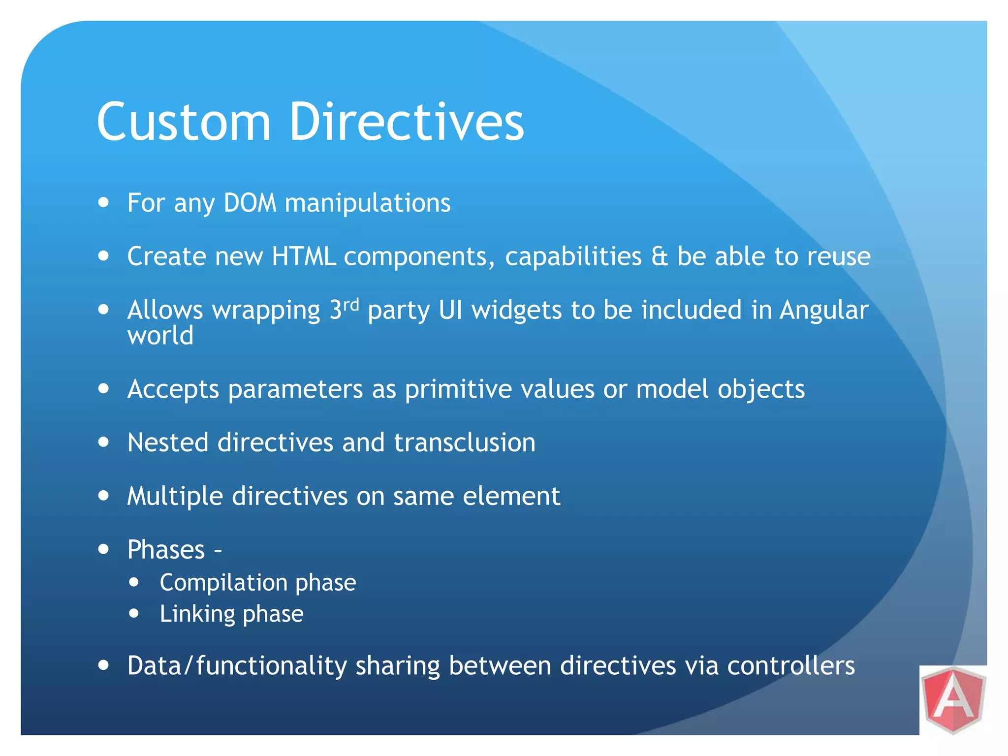 Custom Directives  For any DOM manipulations  Create new HTML components, capabilities & be able to reuse  Allows wrapping 3rd party UI widgets to be included in Angular world  Accepts parameters as primitive values or model objects  Nested directives and transclusion  Multiple directives on same element  Phases –  Compilation phase  Linking phase  Data/functionality sharing between directives via controllers 