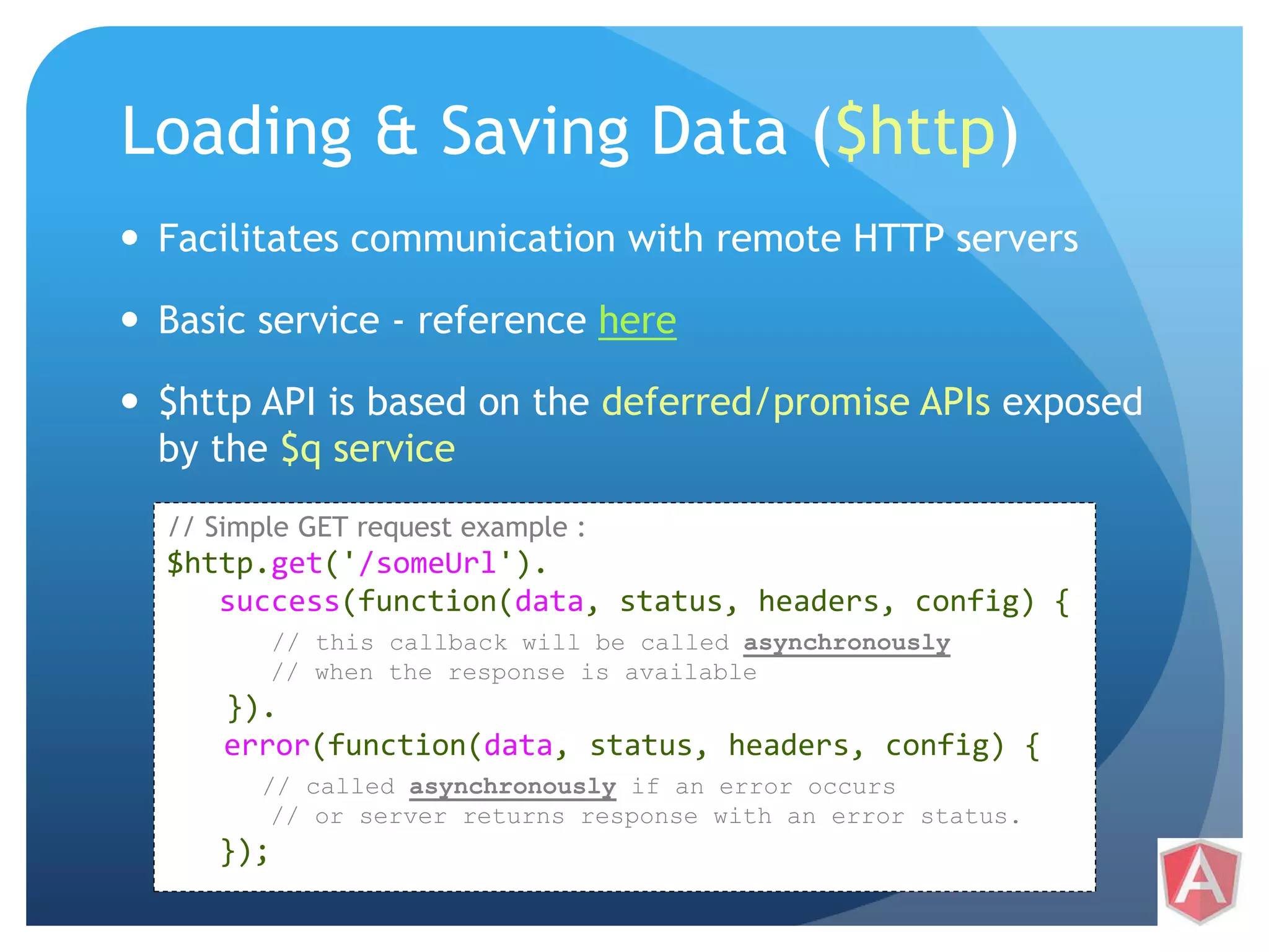 Loading & Saving Data ($http)  Facilitates communication with remote HTTP servers  Basic service - reference here  $http API is based on the deferred/promise APIs exposed by the $q service // Simple GET request example : $http.get('/someUrl'). success(function(data, status, headers, config) { // this callback will be called asynchronously // when the response is available }). error(function(data, status, headers, config) { // called asynchronously if an error occurs // or server returns response with an error status. }); 