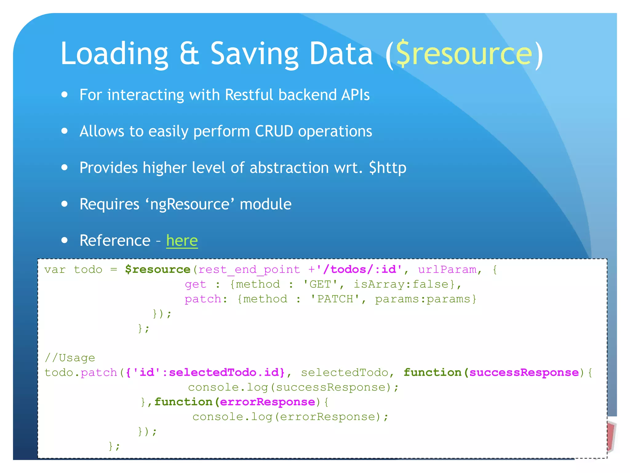 Loading & Saving Data ($resource)  For interacting with Restful backend APIs  Allows to easily perform CRUD operations  Provides higher level of abstraction wrt. $http  Requires ‘ngResource’ module  Reference – here var todo = $resource(rest_end_point +'/todos/:id', urlParam, { get : {method : 'GET', isArray:false}, patch: {method : 'PATCH', params:params} }); }; //Usage todo.patch({'id':selectedTodo.id}, selectedTodo, function(successResponse){ console.log(successResponse); },function(errorResponse){ console.log(errorResponse); }); }; 