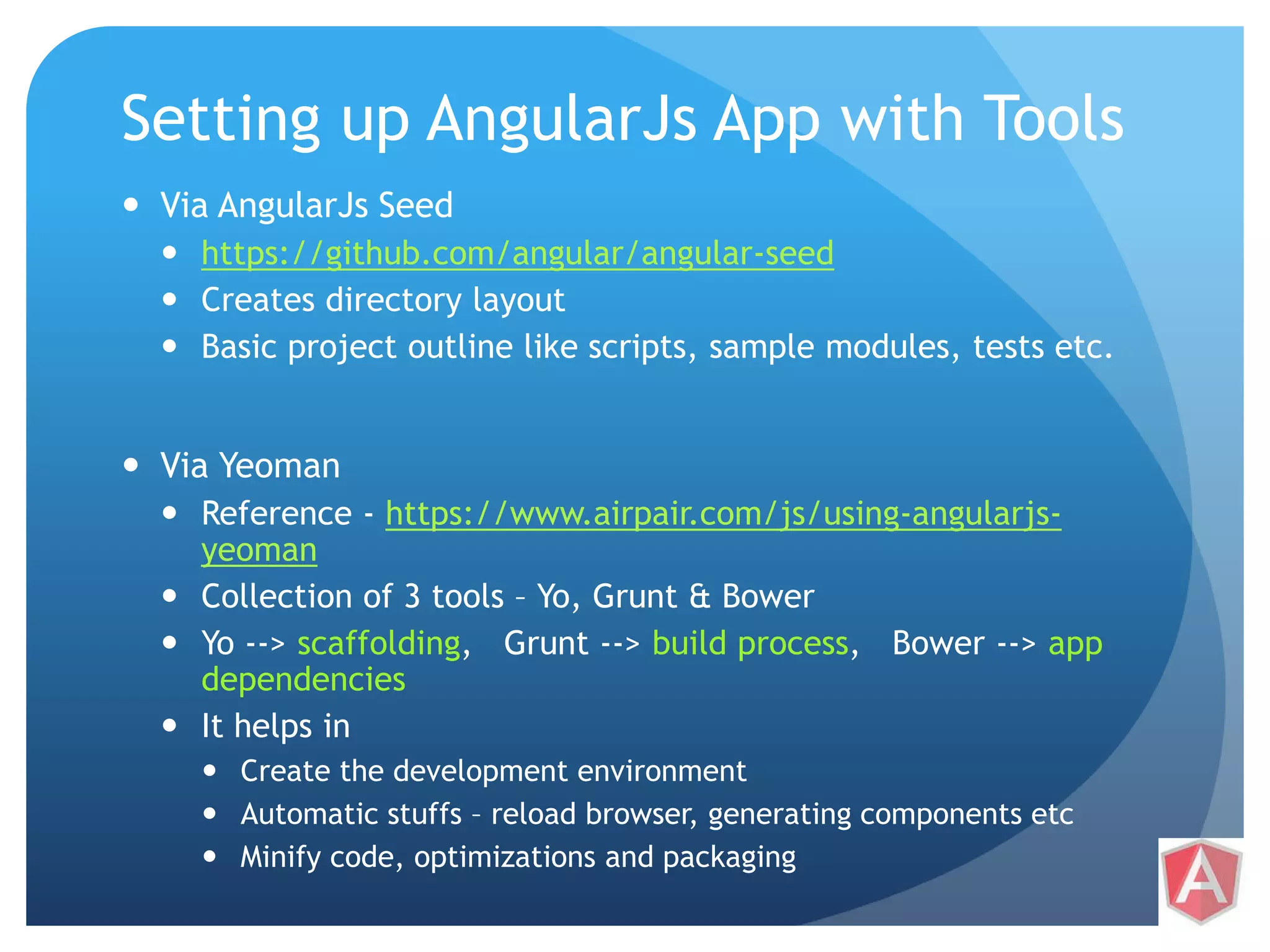 Setting up AngularJs App with Tools  Via AngularJs Seed  https://github.com/angular/angular-seed  Creates directory layout  Basic project outline like scripts, sample modules, tests etc.  Via Yeoman  Reference - https://www.airpair.com/js/using-angularjs-yeoman  Collection of 3 tools – Yo, Grunt & Bower  Yo --> scaffolding, Grunt --> build process, Bower --> app dependencies  It helps in  Create the development environment  Automatic stuffs – reload browser, generating components etc  Minify code, optimizations and packaging 