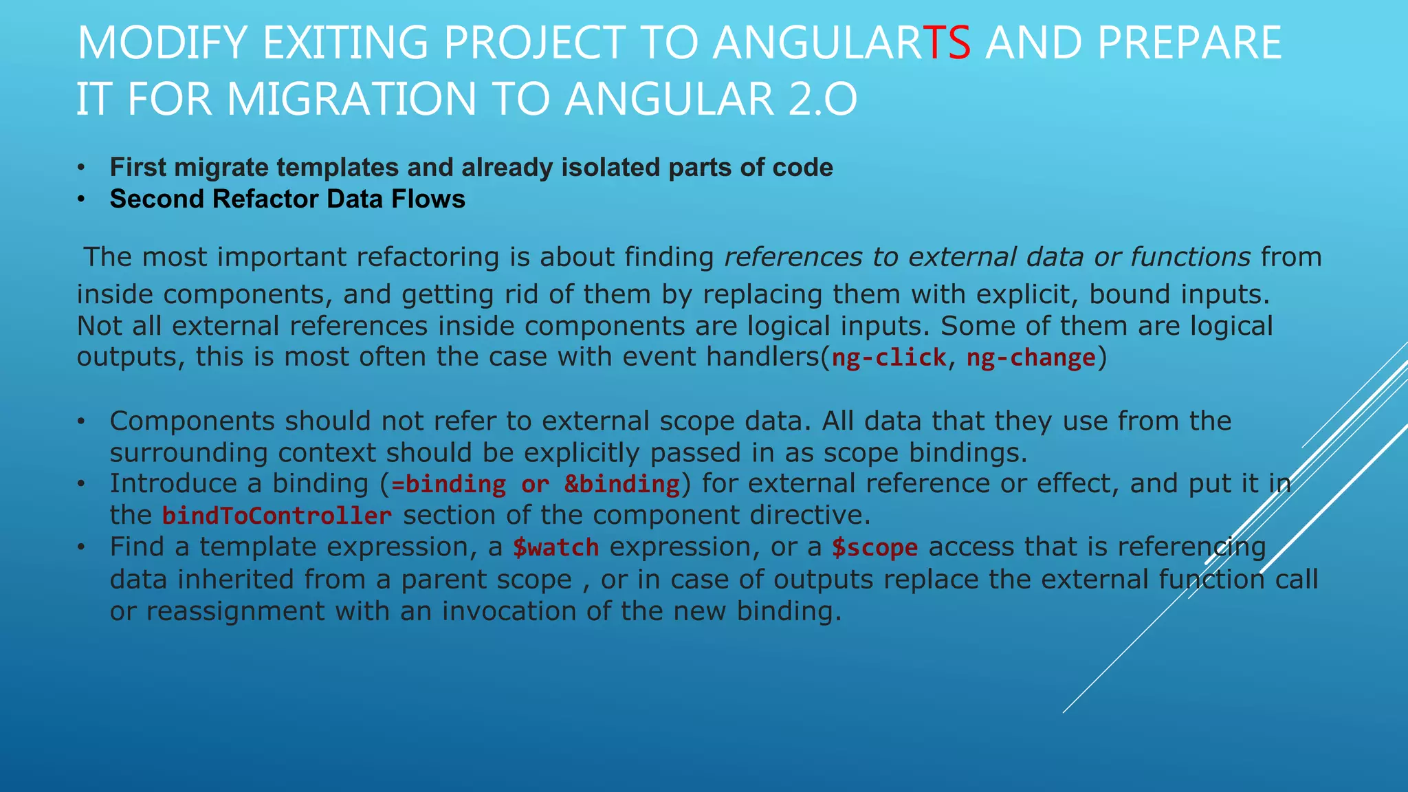 MODIFY EXITING PROJECT TO ANGULARTS AND PREPARE
IT FOR MIGRATION TO ANGULAR 2.O
• First migrate templates and already isolated parts of code
• Second Refactor Data Flows
The most important refactoring is about finding references to external data or functions from
inside components, and getting rid of them by replacing them with explicit, bound inputs.
Not all external references inside components are logical inputs. Some of them are logical
outputs, this is most often the case with event handlers(ng-click, ng-change)
• Components should not refer to external scope data. All data that they use from the
surrounding context should be explicitly passed in as scope bindings.
• Introduce a binding (=binding or &binding) for external reference or effect, and put it in
the bindToController section of the component directive.
• Find a template expression, a $watch expression, or a $scope access that is referencing
data inherited from a parent scope , or in case of outputs replace the external function call
or reassignment with an invocation of the new binding.
 