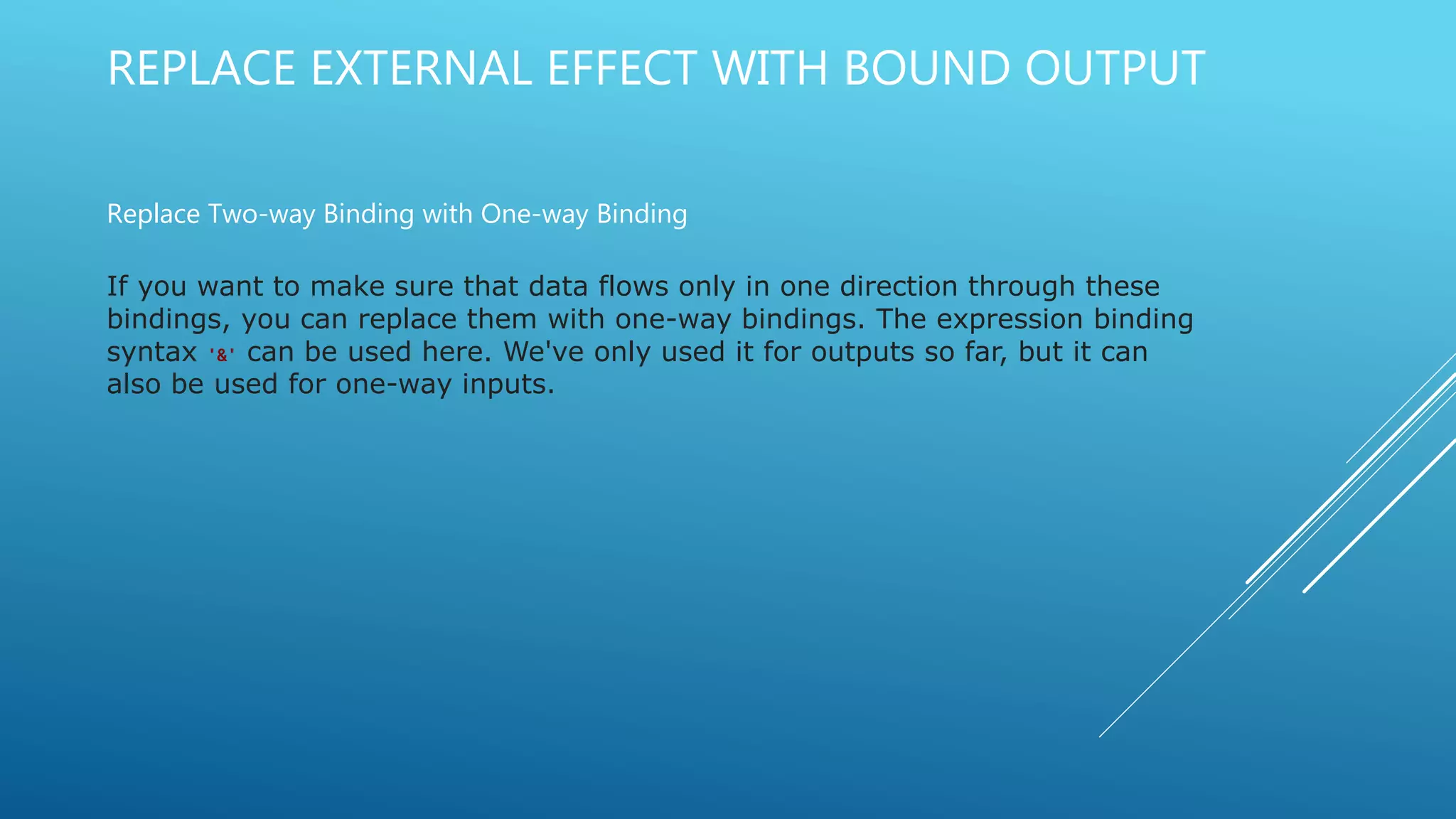 REPLACE EXTERNAL EFFECT WITH BOUND OUTPUT
Replace Two-way Binding with One-way Binding
If you want to make sure that data flows only in one direction through these
bindings, you can replace them with one-way bindings. The expression binding
syntax '&' can be used here. We've only used it for outputs so far, but it can
also be used for one-way inputs.
 