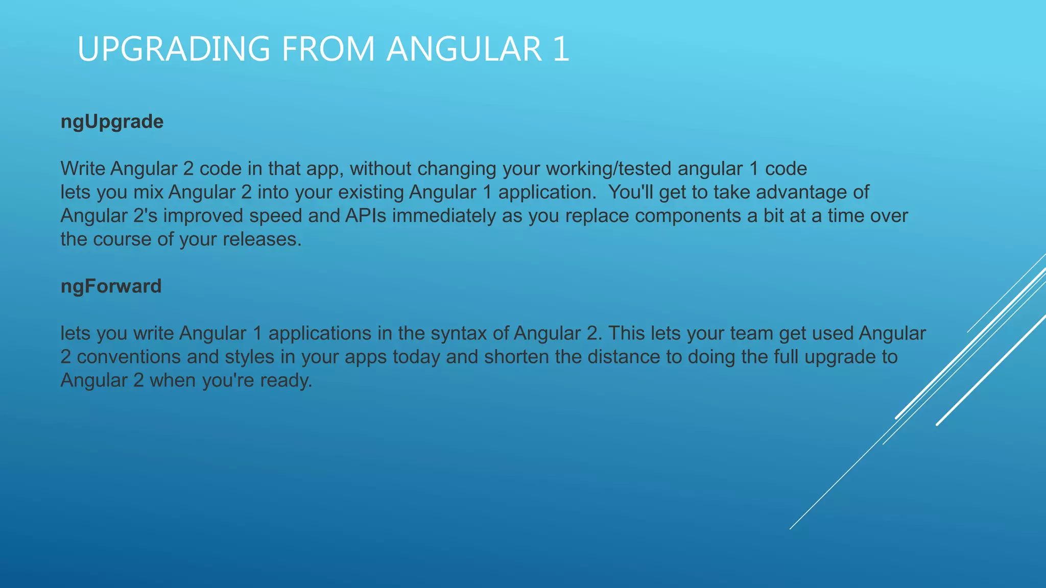 UPGRADING FROM ANGULAR 1
ngUpgrade
Write Angular 2 code in that app, without changing your working/tested angular 1 code
lets you mix Angular 2 into your existing Angular 1 application. You'll get to take advantage of
Angular 2's improved speed and APIs immediately as you replace components a bit at a time over
the course of your releases.
ngForward
lets you write Angular 1 applications in the syntax of Angular 2. This lets your team get used Angular
2 conventions and styles in your apps today and shorten the distance to doing the full upgrade to
Angular 2 when you're ready.
 