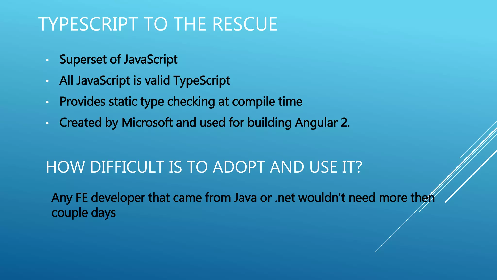 HOW DIFFICULT IS TO ADOPT AND USE IT?
• Superset of JavaScript
• All JavaScript is valid TypeScript
• Provides static type checking at compile time
• Created by Microsoft and used for building Angular 2.
Any FE developer that came from Java or .net wouldn't need more then
couple days
TYPESCRIPT TO THE RESCUE
 
