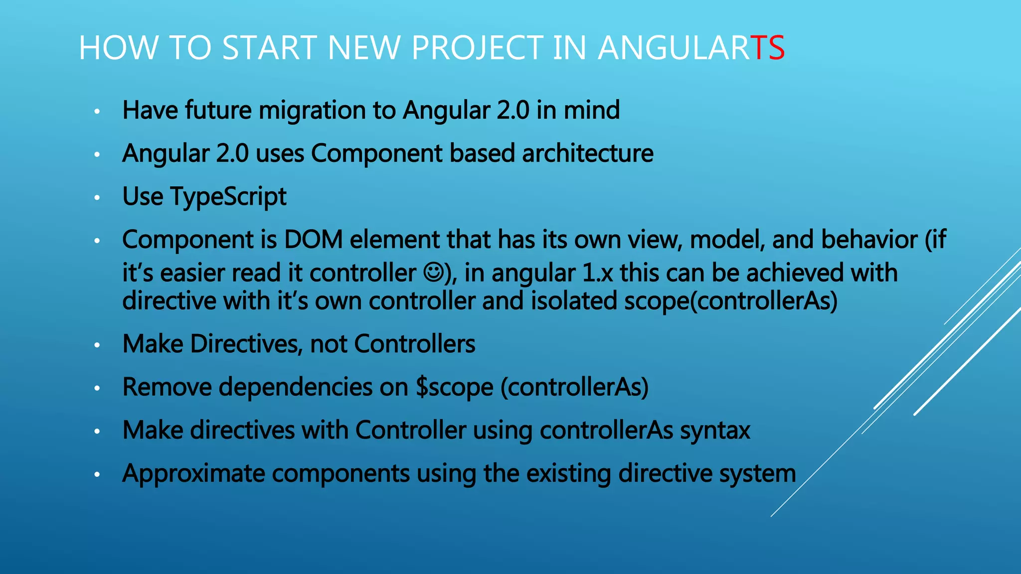 • Have future migration to Angular 2.0 in mind
• Angular 2.0 uses Component based architecture
• Use TypeScript
• Component is DOM element that has its own view, model, and behavior (if
it’s easier read it controller ), in angular 1.x this can be achieved with
directive with it’s own controller and isolated scope(controllerAs)
• Make Directives, not Controllers
• Remove dependencies on $scope (controllerAs)
• Make directives with Controller using controllerAs syntax
• Approximate components using the existing directive system
HOW TO START NEW PROJECT IN ANGULARTS
 