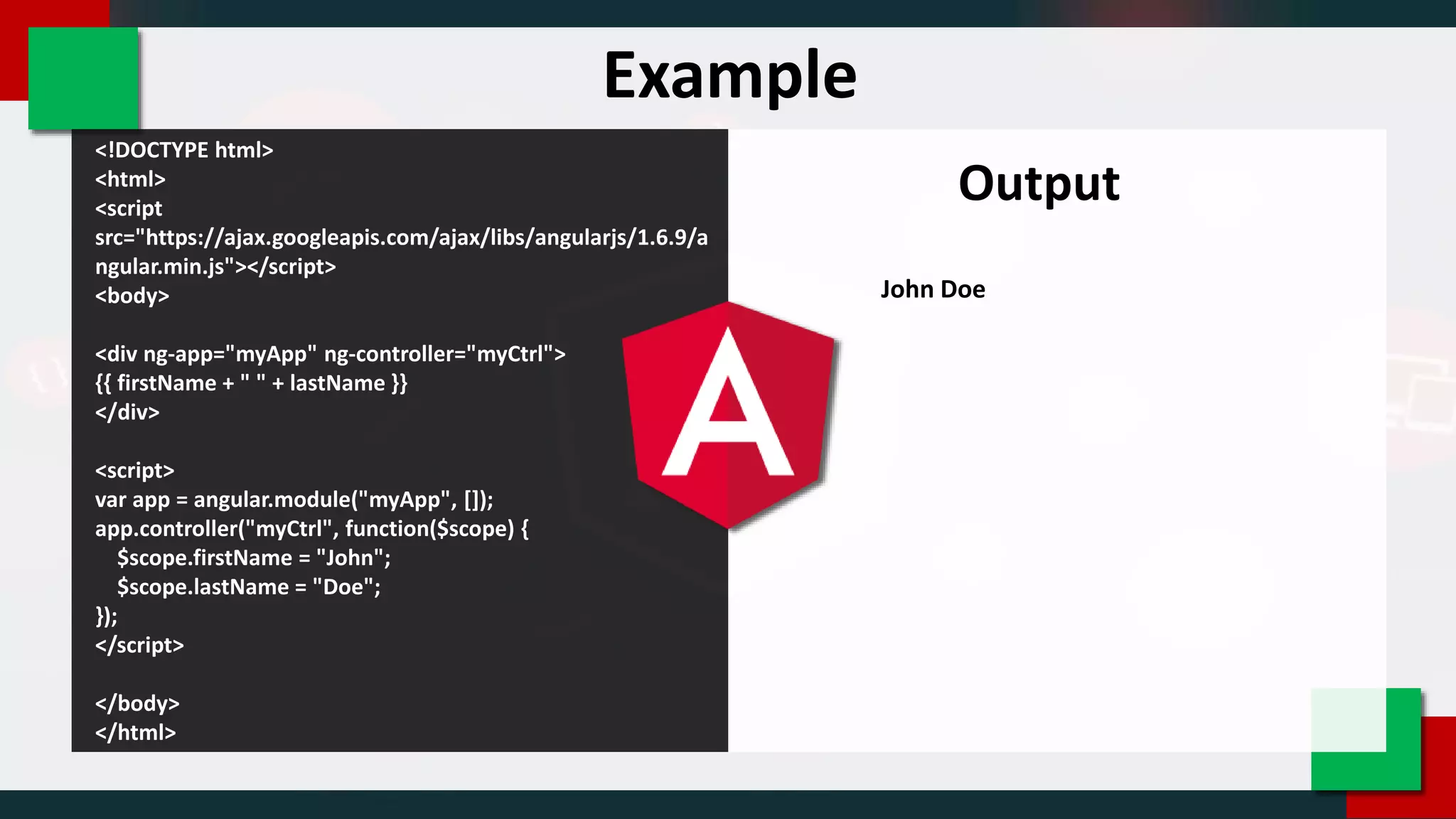 <!DOCTYPE html>
<html>
<script
src="https://ajax.googleapis.com/ajax/libs/angularjs/1.6.9/a
ngular.min.js"></script>
<body>
<div ng-app="myApp" ng-controller="myCtrl">
{{ firstName + " " + lastName }}
</div>
<script>
var app = angular.module("myApp", []);
app.controller("myCtrl", function($scope) {
$scope.firstName = "John";
$scope.lastName = "Doe";
});
</script>
</body>
</html>
Output
John Doe
Example
 