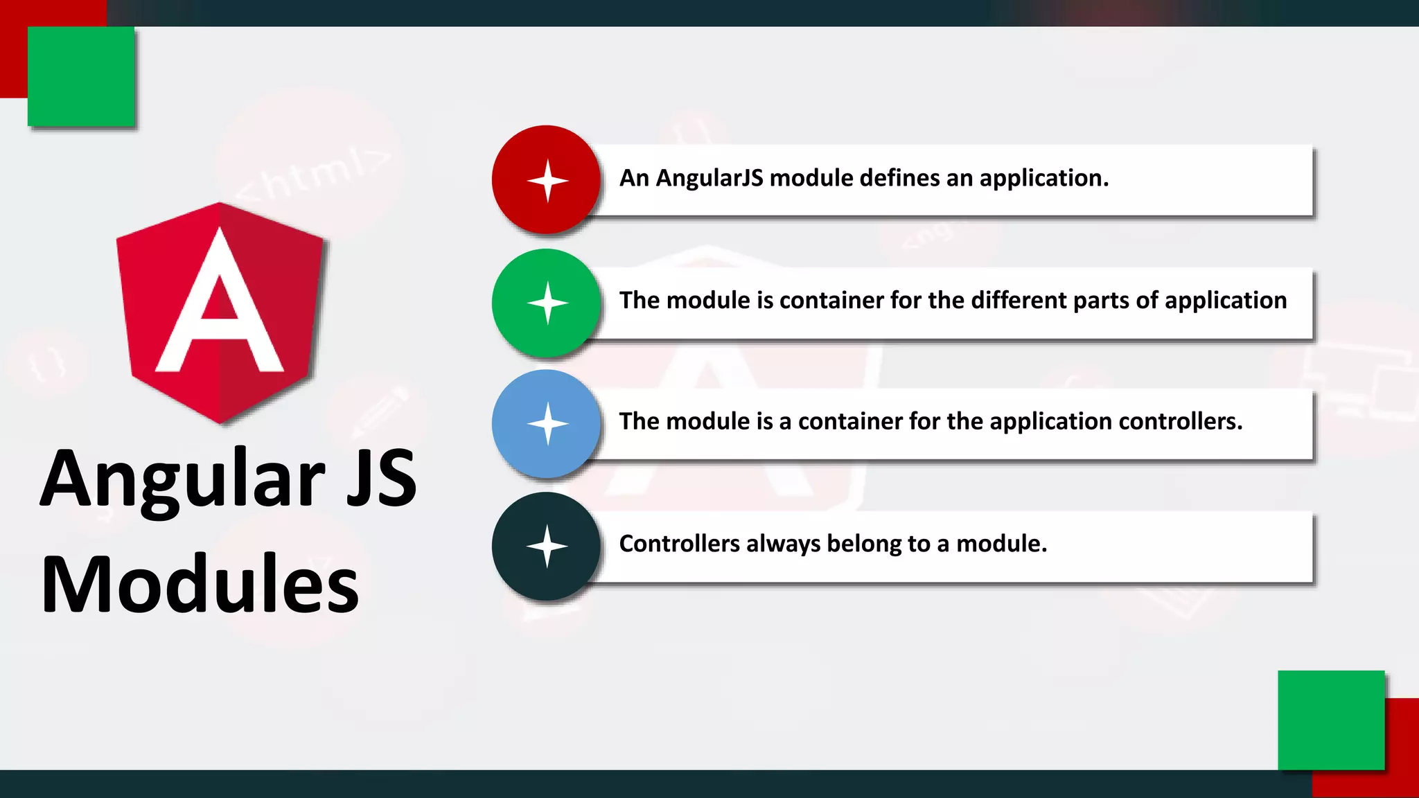 Angular JS
Modules
An AngularJS module defines an application.
The module is container for the different parts of application
The module is a container for the application controllers.
Controllers always belong to a module.
 
