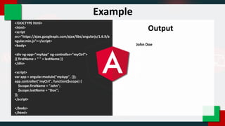 <!DOCTYPE html>
<html>
<script
src="https://ajax.googleapis.com/ajax/libs/angularjs/1.6.9/a
ngular.min.js"></script>
<body>
<div ng-app="myApp" ng-controller="myCtrl">
{{ firstName + " " + lastName }}
</div>
<script>
var app = angular.module("myApp", []);
app.controller("myCtrl", function($scope) {
$scope.firstName = "John";
$scope.lastName = "Doe";
});
</script>
</body>
</html>
Output
John Doe
Example
 