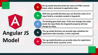 Angular JS
Model
The ng-model directive binds the value of HTML controls
(input, select, textarea) to application data.
With the ng-model directive you can bind the value of an
input field to a variable created in AngularJS.
The binding goes both ways. If the user changes the value
inside the input field, the AngularJS property will also
change its value:
The ng-model directive can provide type validation for
application data (number, e-mail, required).
The ng-model directive can provide status for application
data (invalid, dirty, touched, error)
 