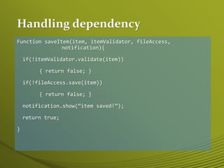 Handling dependency
Function saveItem(item, itemValidator, fileAccess,
notification){
if(!itemValidator.validate(item))
{ return false; }
if(!fileAccess.save(item))
{ return false; }
notification.show(“item saved!”);
return true;
}
 