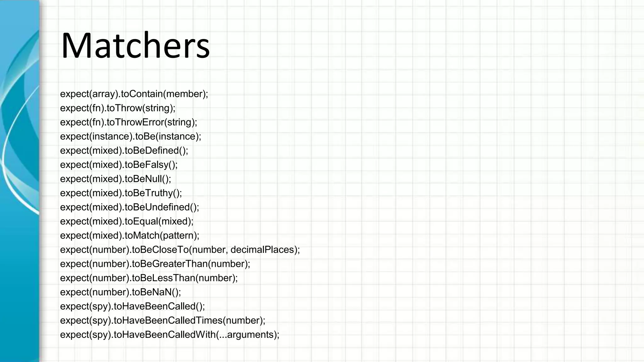 Matchers expect(array).toContain(member); expect(fn).toThrow(string); expect(fn).toThrowError(string); expect(instance).toBe(instance); expect(mixed).toBeDefined(); expect(mixed).toBeFalsy(); expect(mixed).toBeNull(); expect(mixed).toBeTruthy(); expect(mixed).toBeUndefined(); expect(mixed).toEqual(mixed); expect(mixed).toMatch(pattern); expect(number).toBeCloseTo(number, decimalPlaces); expect(number).toBeGreaterThan(number); expect(number).toBeLessThan(number); expect(number).toBeNaN(); expect(spy).toHaveBeenCalled(); expect(spy).toHaveBeenCalledTimes(number); expect(spy).toHaveBeenCalledWith(...arguments); 