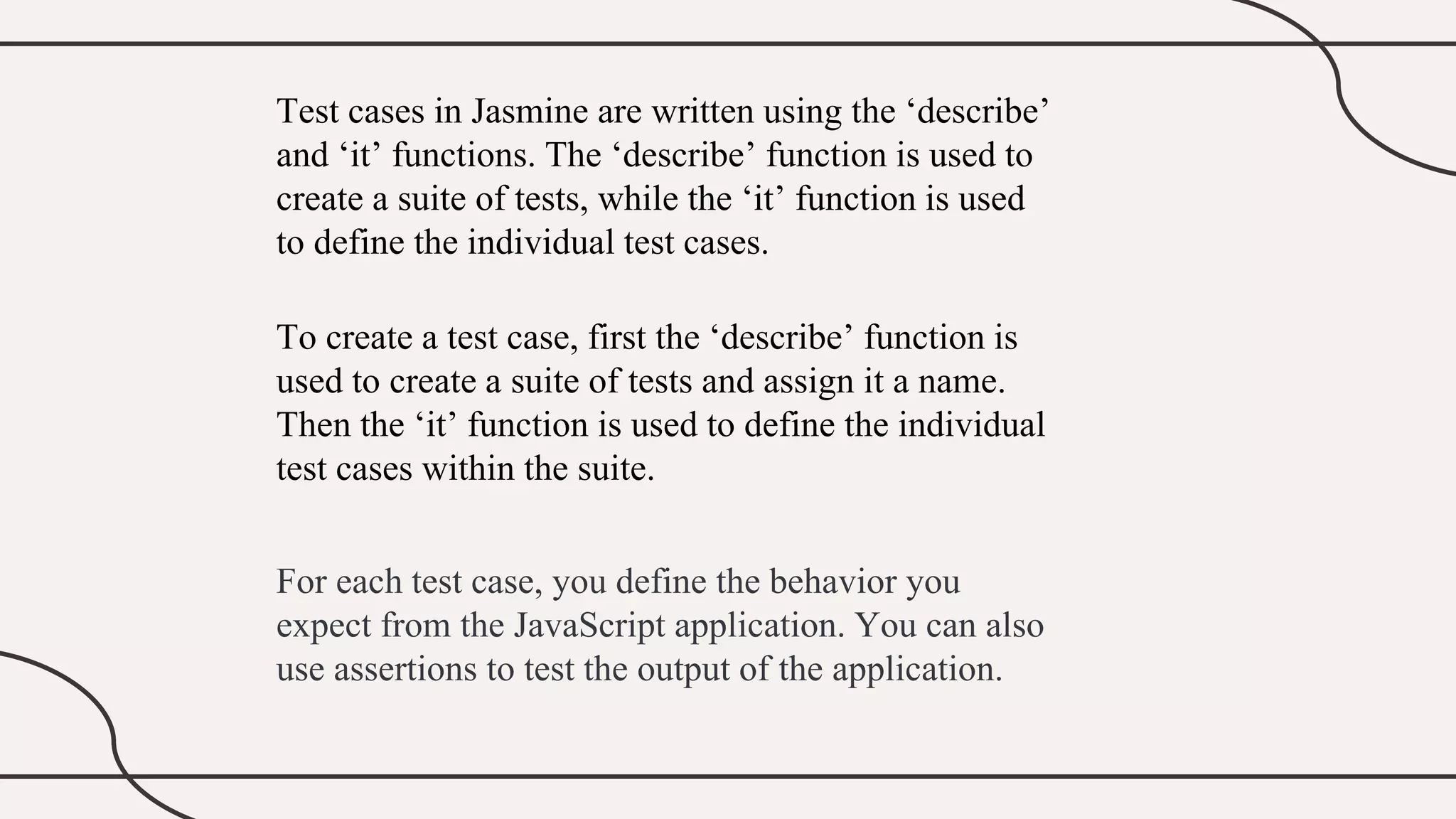 Test cases in Jasmine are written using the ‘describe’
and ‘it’ functions. The ‘describe’ function is used to
create a suite of tests, while the ‘it’ function is used
to define the individual test cases.
To create a test case, first the ‘describe’ function is
used to create a suite of tests and assign it a name.
Then the ‘it’ function is used to define the individual
test cases within the suite.
For each test case, you define the behavior you
expect from the JavaScript application. You can also
use assertions to test the output of the application.
 