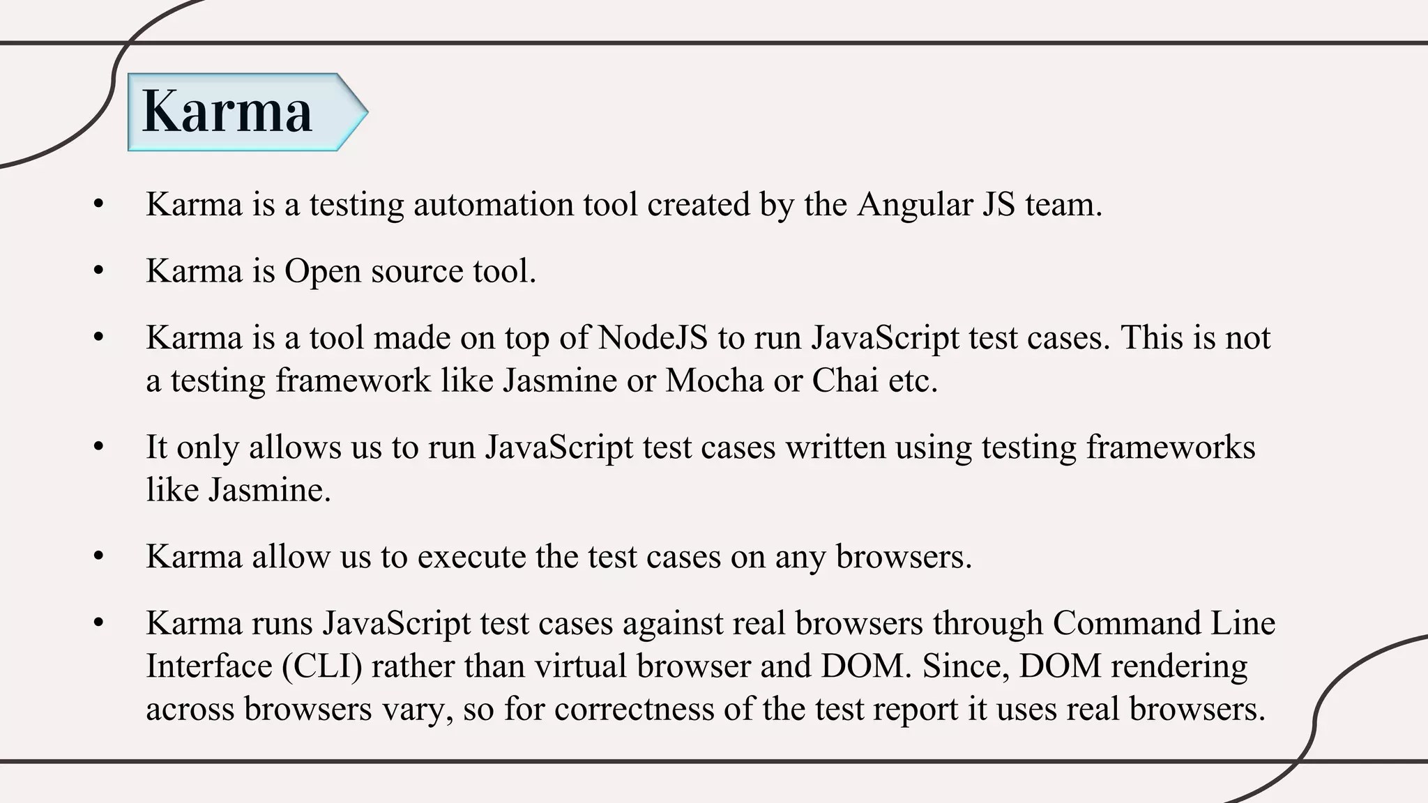 Karma
• Karma is a testing automation tool created by the Angular JS team.
• Karma is Open source tool.
• Karma is a tool made on top of NodeJS to run JavaScript test cases. This is not
a testing framework like Jasmine or Mocha or Chai etc.
• It only allows us to run JavaScript test cases written using testing frameworks
like Jasmine.
• Karma allow us to execute the test cases on any browsers.
• Karma runs JavaScript test cases against real browsers through Command Line
Interface (CLI) rather than virtual browser and DOM. Since, DOM rendering
across browsers vary, so for correctness of the test report it uses real browsers.
 