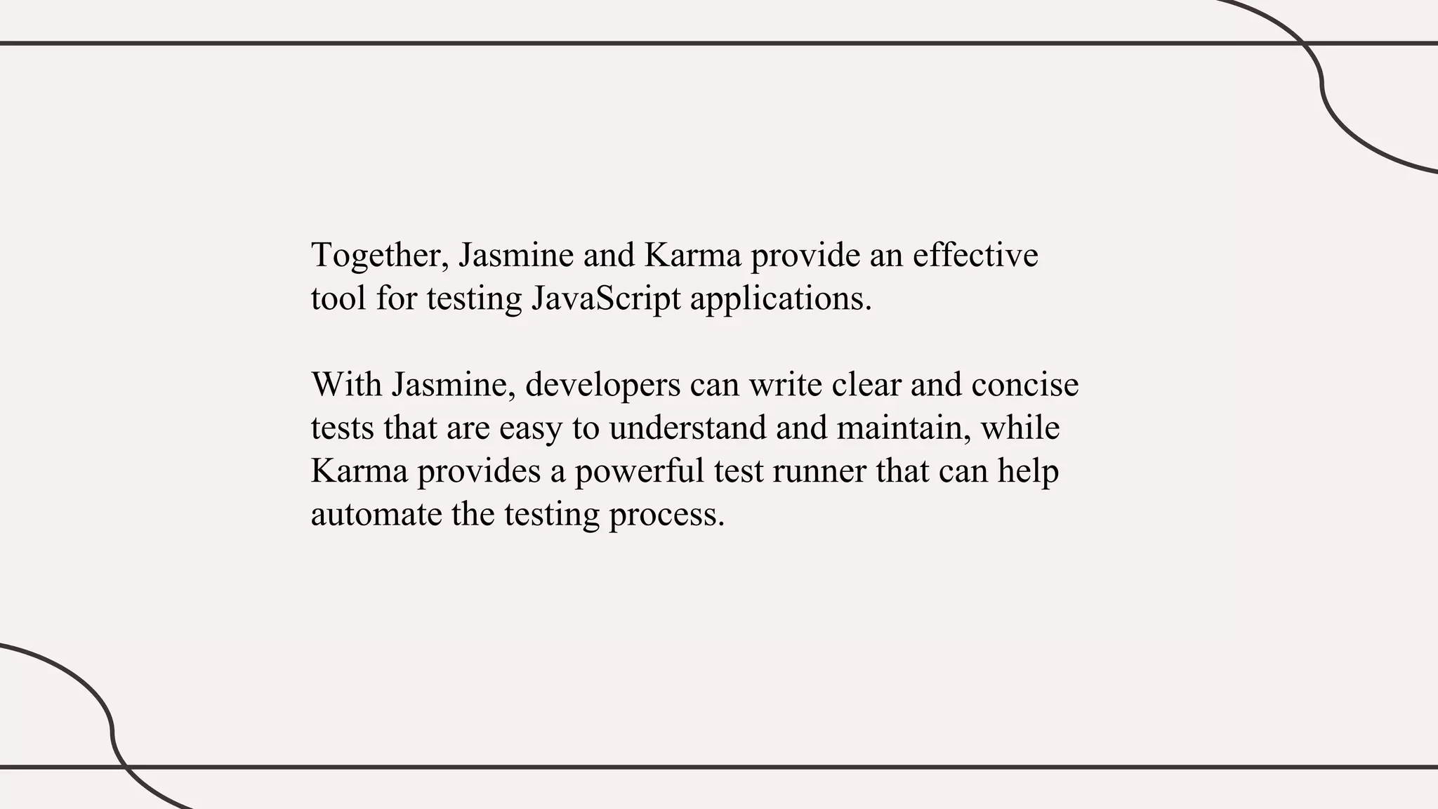Together, Jasmine and Karma provide an effective
tool for testing JavaScript applications.
With Jasmine, developers can write clear and concise
tests that are easy to understand and maintain, while
Karma provides a powerful test runner that can help
automate the testing process.
 