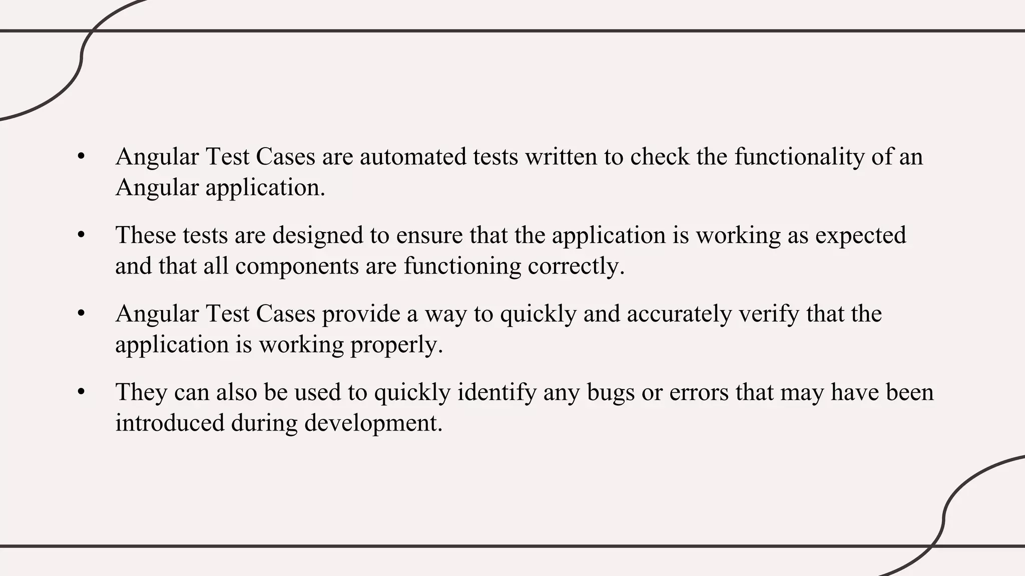 • Angular Test Cases are automated tests written to check the functionality of an
Angular application.
• These tests are designed to ensure that the application is working as expected
and that all components are functioning correctly.
• Angular Test Cases provide a way to quickly and accurately verify that the
application is working properly.
• They can also be used to quickly identify any bugs or errors that may have been
introduced during development.
 