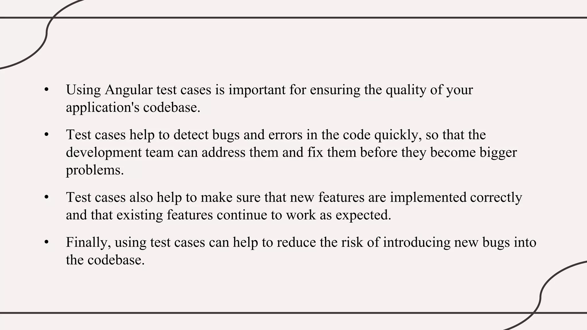 • Using Angular test cases is important for ensuring the quality of your
application's codebase.
• Test cases help to detect bugs and errors in the code quickly, so that the
development team can address them and fix them before they become bigger
problems.
• Test cases also help to make sure that new features are implemented correctly
and that existing features continue to work as expected.
• Finally, using test cases can help to reduce the risk of introducing new bugs into
the codebase.
 