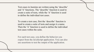 Test cases in Jasmine are written using the ‘describe’
and ‘it’ functions. The ‘describe’ function is used to
create a suite of tests, while the ‘it’ function is used
to define the individual test cases.
To create a test case, first the ‘describe’ function is
used to create a suite of tests and assign it a name.
Then the ‘it’ function is used to define the individual
test cases within the suite.
For each test case, you define the behavior you
expect from the JavaScript application. You can also
use assertions to test the output of the application.
 