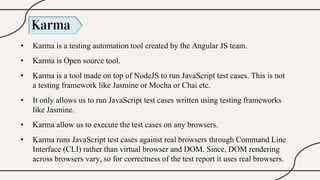 Karma
• Karma is a testing automation tool created by the Angular JS team.
• Karma is Open source tool.
• Karma is a tool made on top of NodeJS to run JavaScript test cases. This is not
a testing framework like Jasmine or Mocha or Chai etc.
• It only allows us to run JavaScript test cases written using testing frameworks
like Jasmine.
• Karma allow us to execute the test cases on any browsers.
• Karma runs JavaScript test cases against real browsers through Command Line
Interface (CLI) rather than virtual browser and DOM. Since, DOM rendering
across browsers vary, so for correctness of the test report it uses real browsers.
 