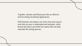 Together, Jasmine and Karma provide an effective
tool for testing JavaScript applications.
With Jasmine, developers can write clear and concise
tests that are easy to understand and maintain, while
Karma provides a powerful test runner that can help
automate the testing process.
 