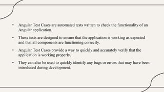 • Angular Test Cases are automated tests written to check the functionality of an
Angular application.
• These tests are designed to ensure that the application is working as expected
and that all components are functioning correctly.
• Angular Test Cases provide a way to quickly and accurately verify that the
application is working properly.
• They can also be used to quickly identify any bugs or errors that may have been
introduced during development.
 
