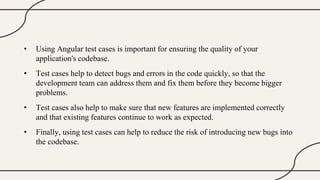 • Using Angular test cases is important for ensuring the quality of your
application's codebase.
• Test cases help to detect bugs and errors in the code quickly, so that the
development team can address them and fix them before they become bigger
problems.
• Test cases also help to make sure that new features are implemented correctly
and that existing features continue to work as expected.
• Finally, using test cases can help to reduce the risk of introducing new bugs into
the codebase.
 
