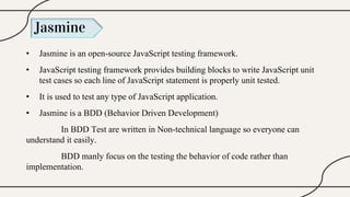 Jasmine
• Jasmine is an open-source JavaScript testing framework.
• JavaScript testing framework provides building blocks to write JavaScript unit
test cases so each line of JavaScript statement is properly unit tested.
• It is used to test any type of JavaScript application.
• Jasmine is a BDD (Behavior Driven Development)
In BDD Test are written in Non-technical language so everyone can
understand it easily.
BDD manly focus on the testing the behavior of code rather than
implementation.
 