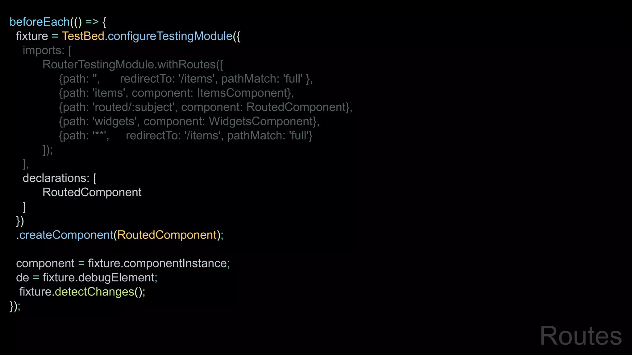 beforeEach(() => {
fixture = TestBed.configureTestingModule({
imports: [
RouterTestingModule.withRoutes([
{path: '', redirectTo: '/items', pathMatch: 'full' },
{path: 'items', component: ItemsComponent},
{path: 'routed/:subject', component: RoutedComponent},
{path: 'widgets', component: WidgetsComponent},
{path: '**', redirectTo: '/items', pathMatch: 'full'}
]);
],
declarations: [
RoutedComponent
]
})
.createComponent(RoutedComponent);
component = fixture.componentInstance;
de = fixture.debugElement;
fixture.detectChanges();
});
Routes
 