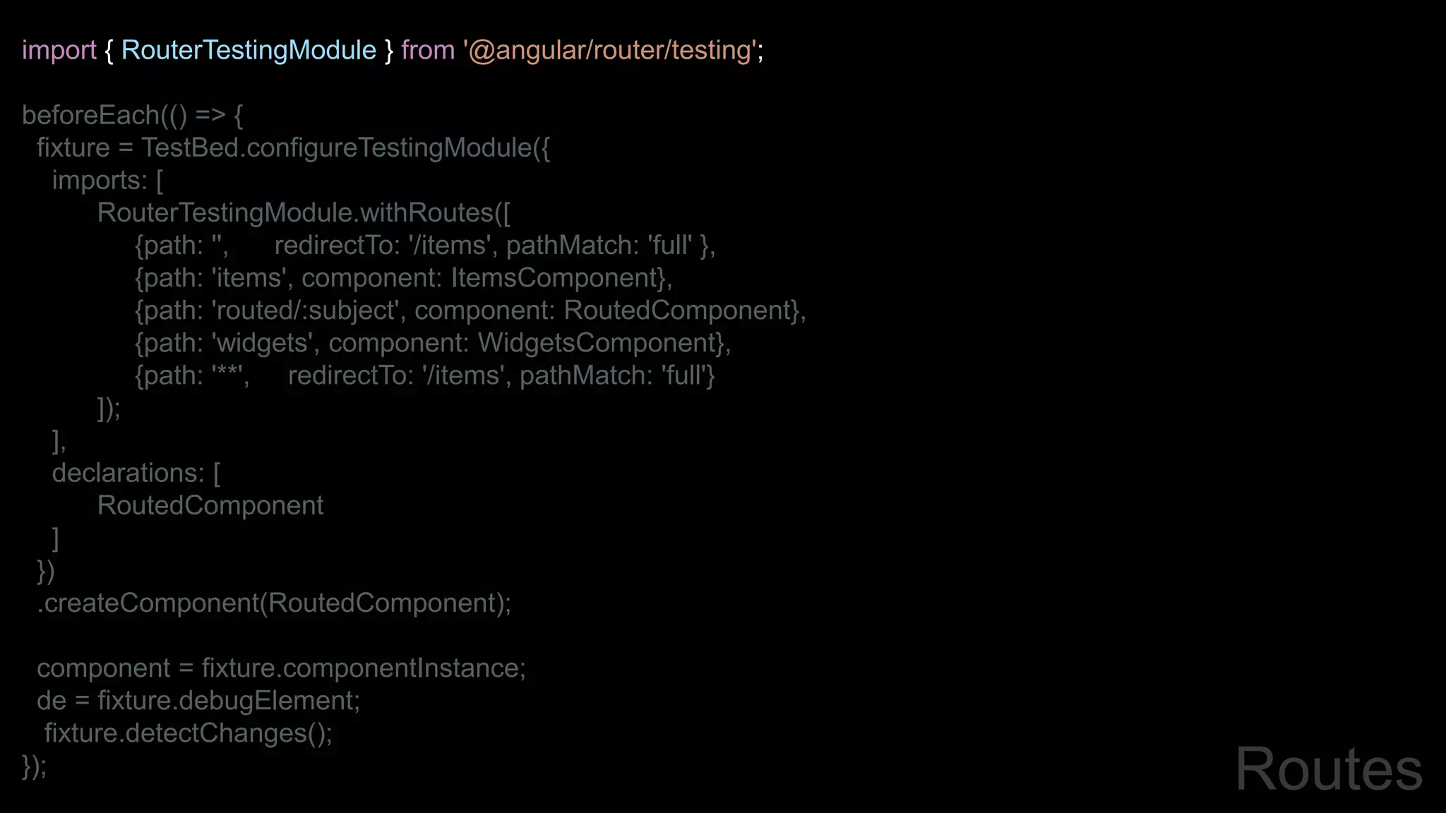 import { RouterTestingModule } from '@angular/router/testing';
beforeEach(() => {
fixture = TestBed.configureTestingModule({
imports: [
RouterTestingModule.withRoutes([
{path: '', redirectTo: '/items', pathMatch: 'full' },
{path: 'items', component: ItemsComponent},
{path: 'routed/:subject', component: RoutedComponent},
{path: 'widgets', component: WidgetsComponent},
{path: '**', redirectTo: '/items', pathMatch: 'full'}
]);
],
declarations: [
RoutedComponent
]
})
.createComponent(RoutedComponent);
component = fixture.componentInstance;
de = fixture.debugElement;
fixture.detectChanges();
}); Routes
 