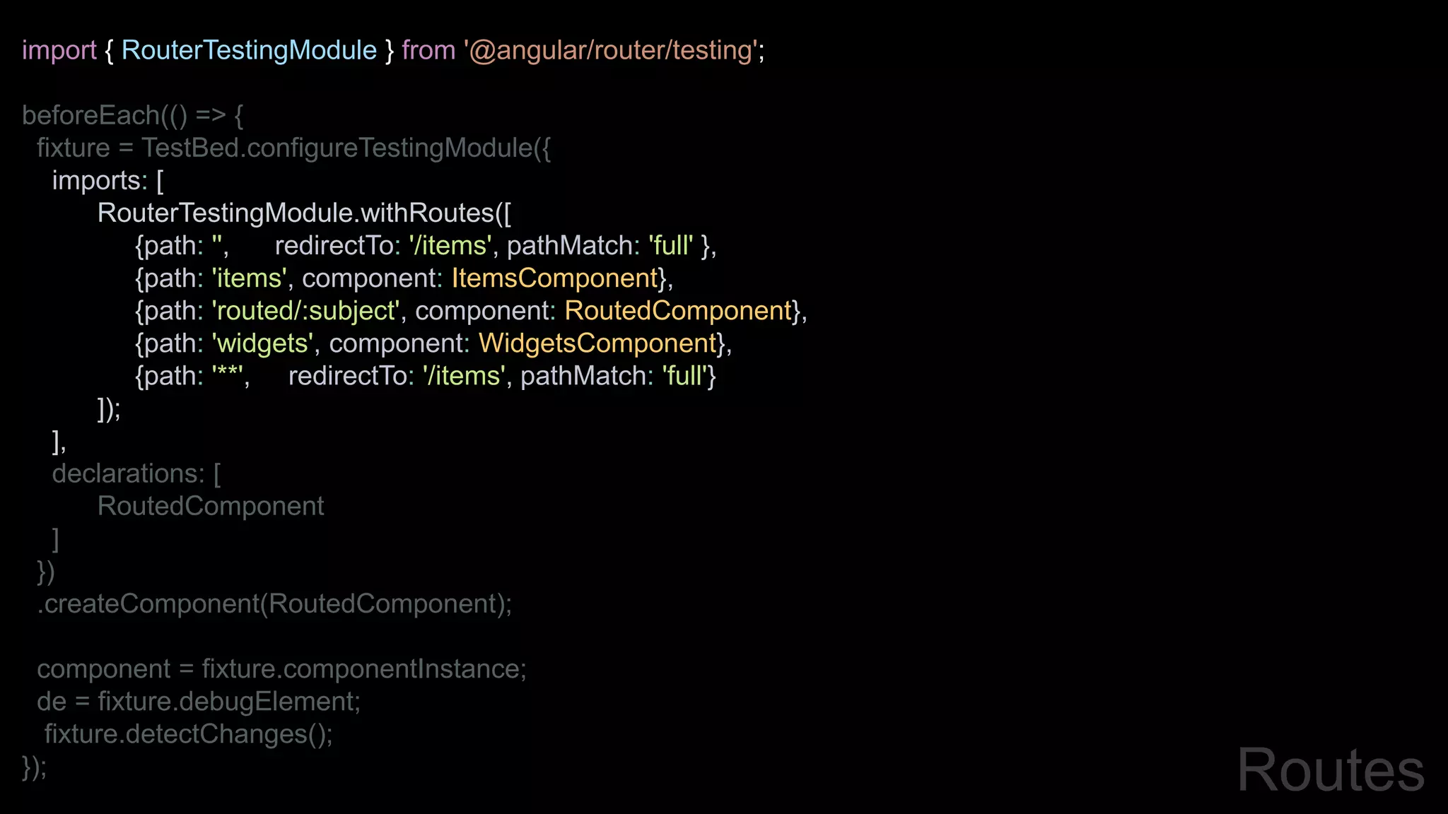 import { RouterTestingModule } from '@angular/router/testing';
beforeEach(() => {
fixture = TestBed.configureTestingModule({
imports: [
RouterTestingModule.withRoutes([
{path: '', redirectTo: '/items', pathMatch: 'full' },
{path: 'items', component: ItemsComponent},
{path: 'routed/:subject', component: RoutedComponent},
{path: 'widgets', component: WidgetsComponent},
{path: '**', redirectTo: '/items', pathMatch: 'full'}
]);
],
declarations: [
RoutedComponent
]
})
.createComponent(RoutedComponent);
component = fixture.componentInstance;
de = fixture.debugElement;
fixture.detectChanges();
}); Routes
 