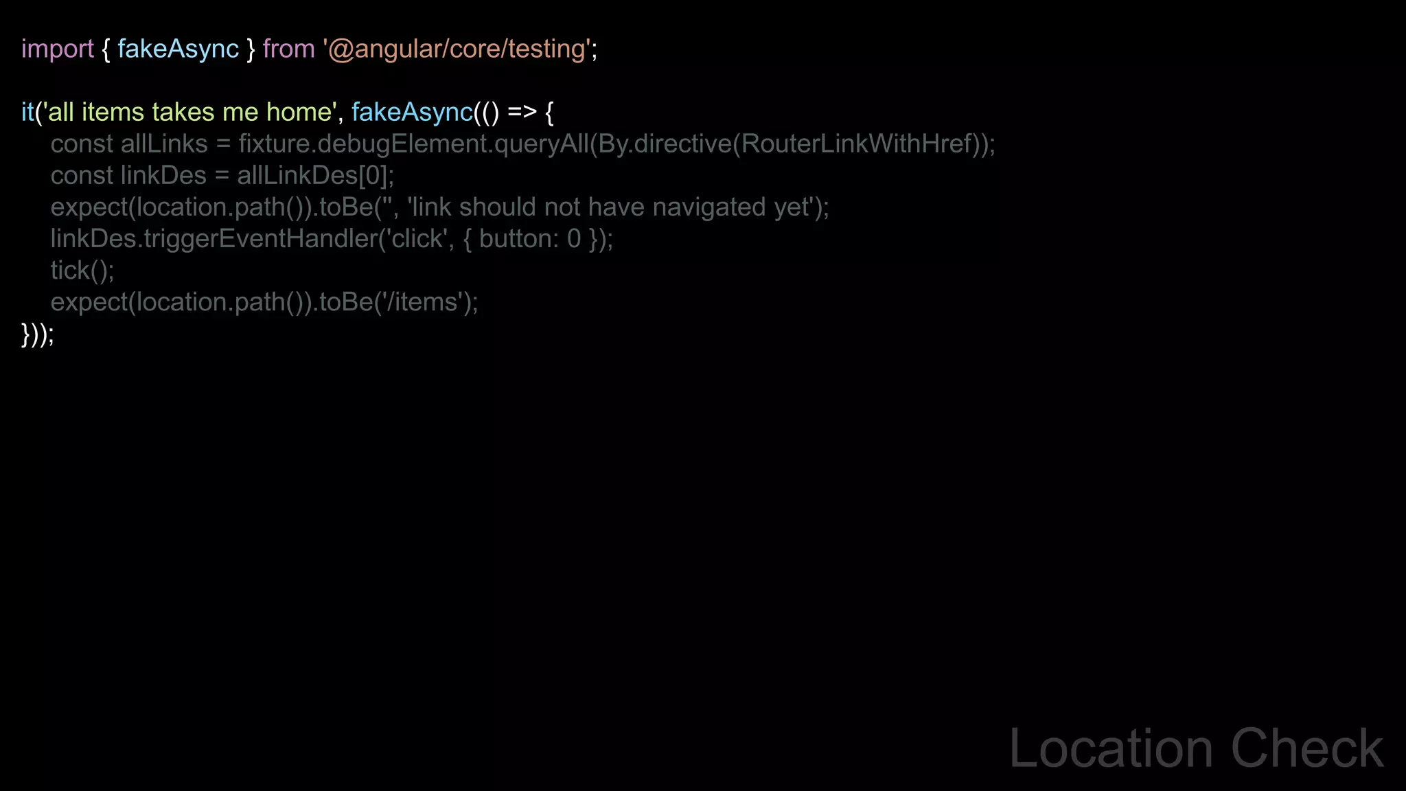 Location Check
import { fakeAsync } from '@angular/core/testing';
it('all items takes me home', fakeAsync(() => {
const allLinks = fixture.debugElement.queryAll(By.directive(RouterLinkWithHref));
const linkDes = allLinkDes[0];
expect(location.path()).toBe('', 'link should not have navigated yet');
linkDes.triggerEventHandler('click', { button: 0 });
tick();
expect(location.path()).toBe('/items');
}));
 