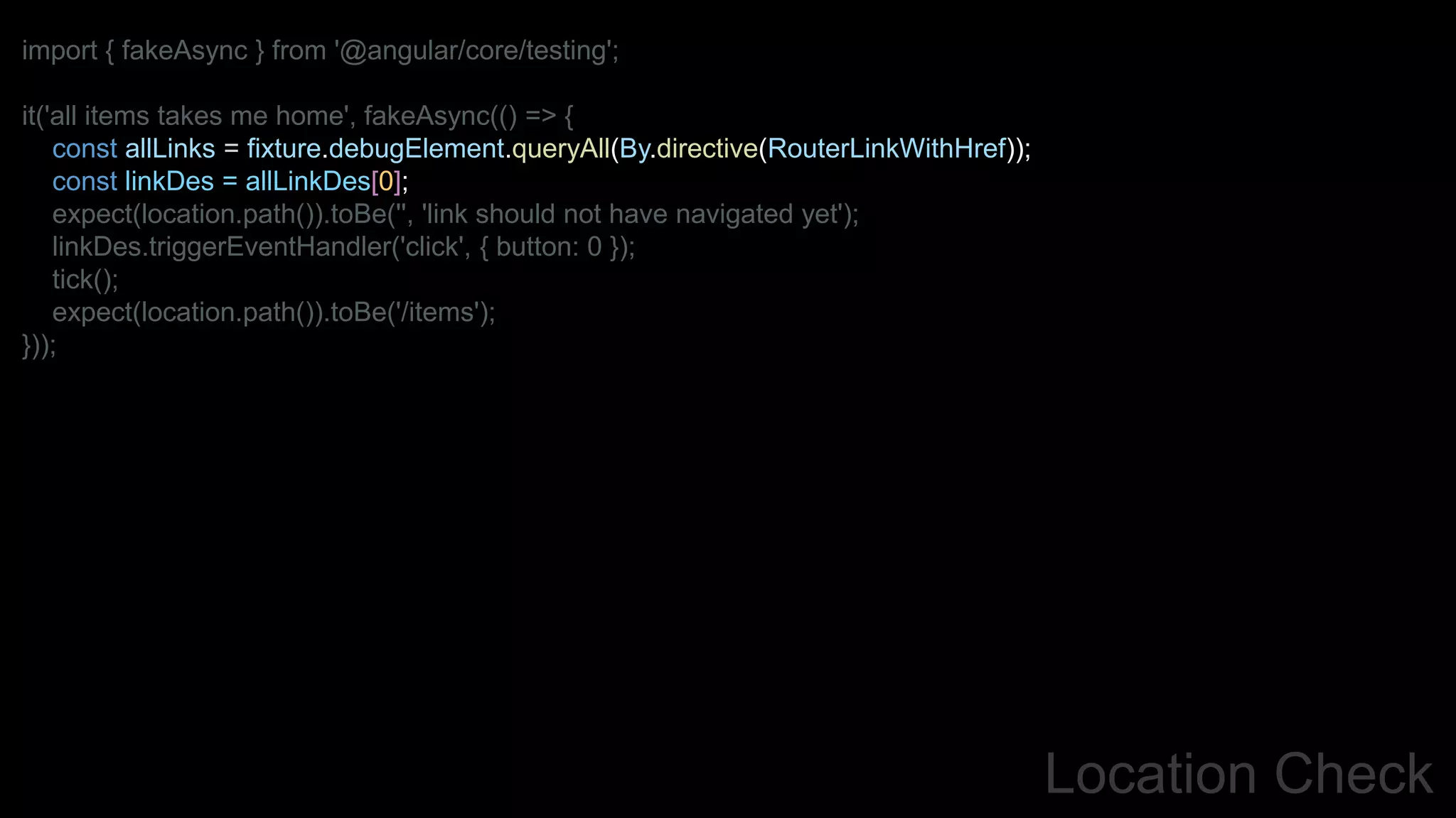 Location Check
import { fakeAsync } from '@angular/core/testing';
it('all items takes me home', fakeAsync(() => {
const allLinks = fixture.debugElement.queryAll(By.directive(RouterLinkWithHref));
const linkDes = allLinkDes[0];
expect(location.path()).toBe('', 'link should not have navigated yet');
linkDes.triggerEventHandler('click', { button: 0 });
tick();
expect(location.path()).toBe('/items');
}));
 