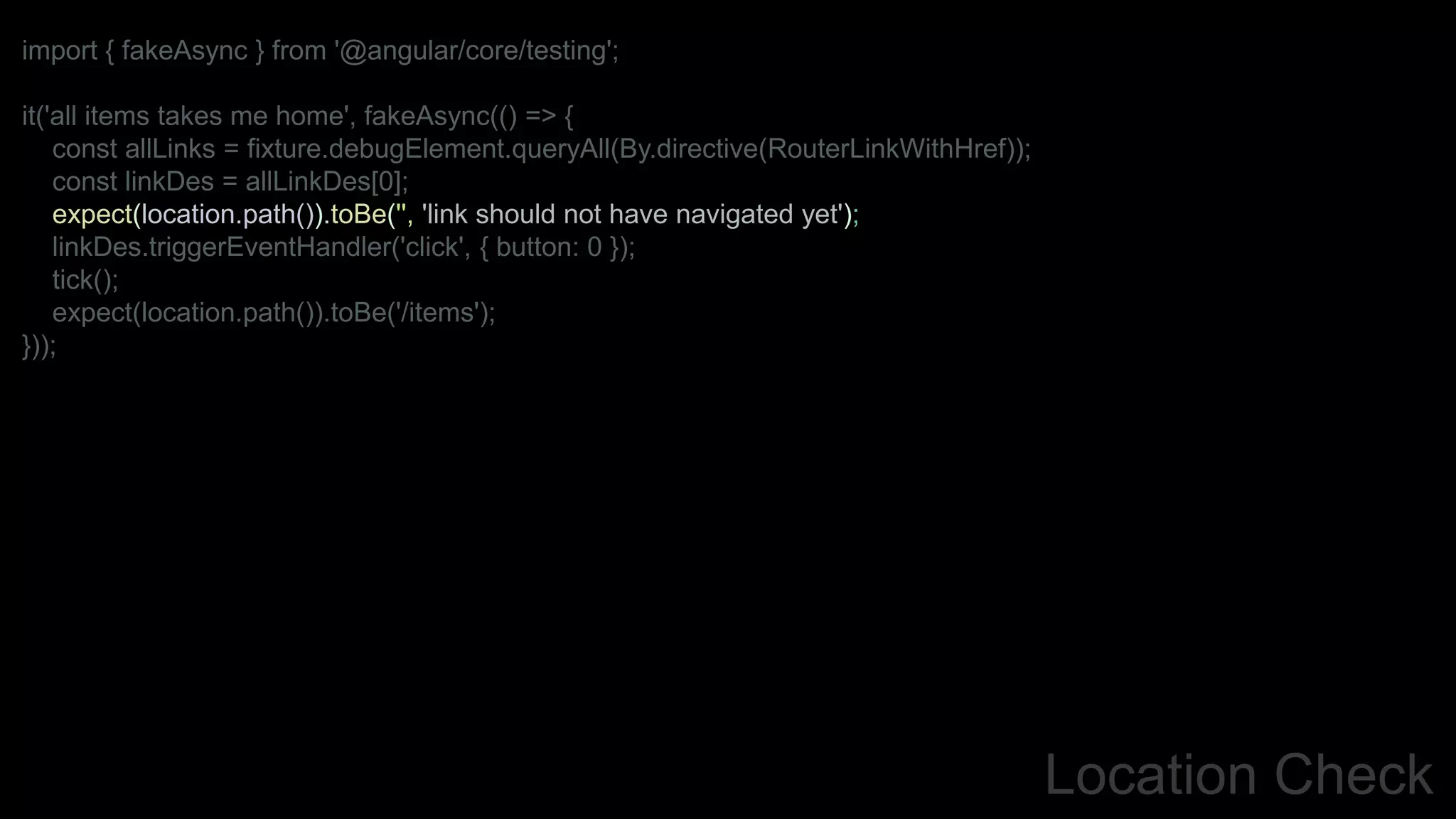 Location Check
import { fakeAsync } from '@angular/core/testing';
it('all items takes me home', fakeAsync(() => {
const allLinks = fixture.debugElement.queryAll(By.directive(RouterLinkWithHref));
const linkDes = allLinkDes[0];
expect(location.path()).toBe('', 'link should not have navigated yet');
linkDes.triggerEventHandler('click', { button: 0 });
tick();
expect(location.path()).toBe('/items');
}));
 