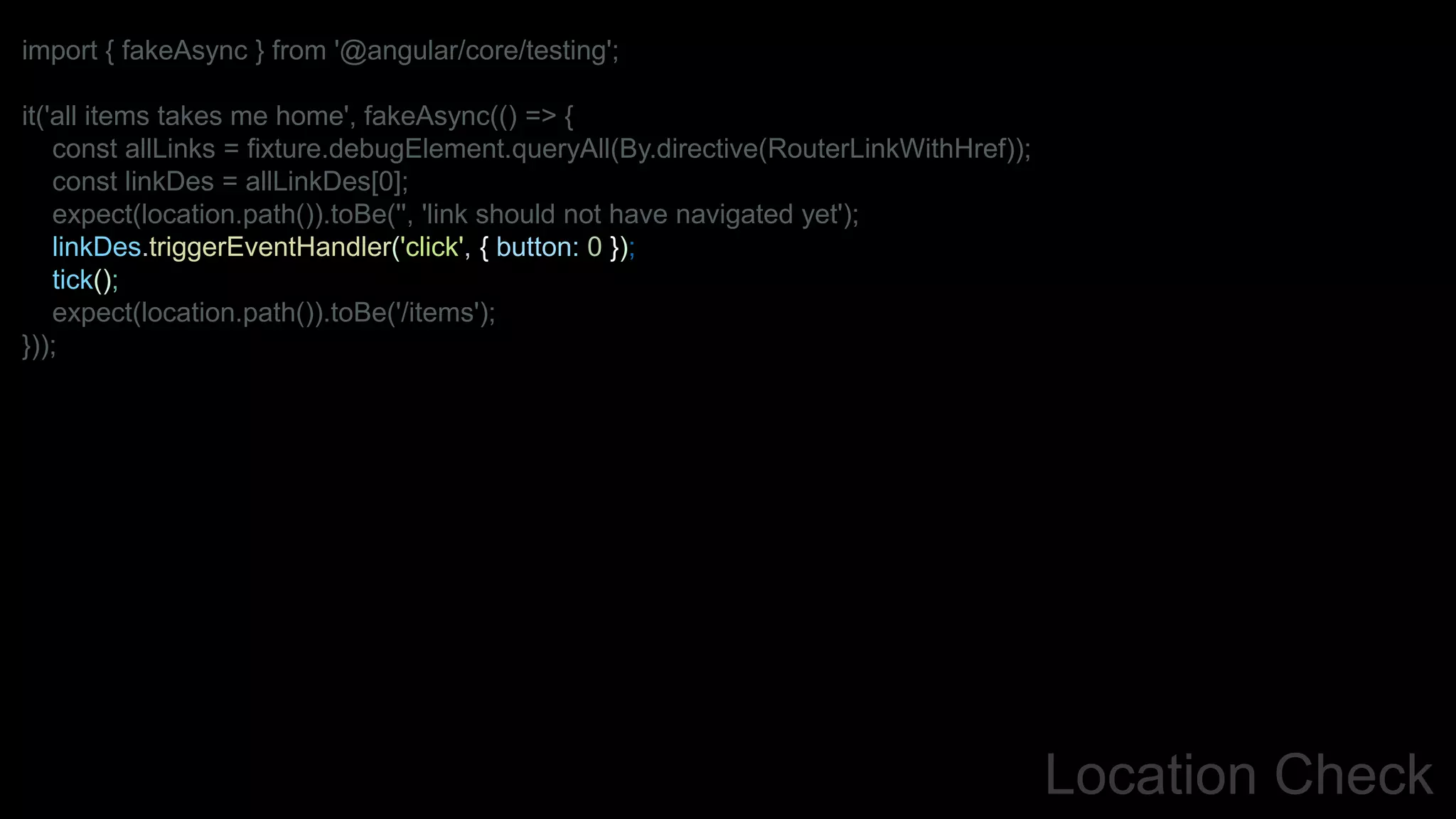 Location Check
import { fakeAsync } from '@angular/core/testing';
it('all items takes me home', fakeAsync(() => {
const allLinks = fixture.debugElement.queryAll(By.directive(RouterLinkWithHref));
const linkDes = allLinkDes[0];
expect(location.path()).toBe('', 'link should not have navigated yet');
linkDes.triggerEventHandler('click', { button: 0 });
tick();
expect(location.path()).toBe('/items');
}));
 