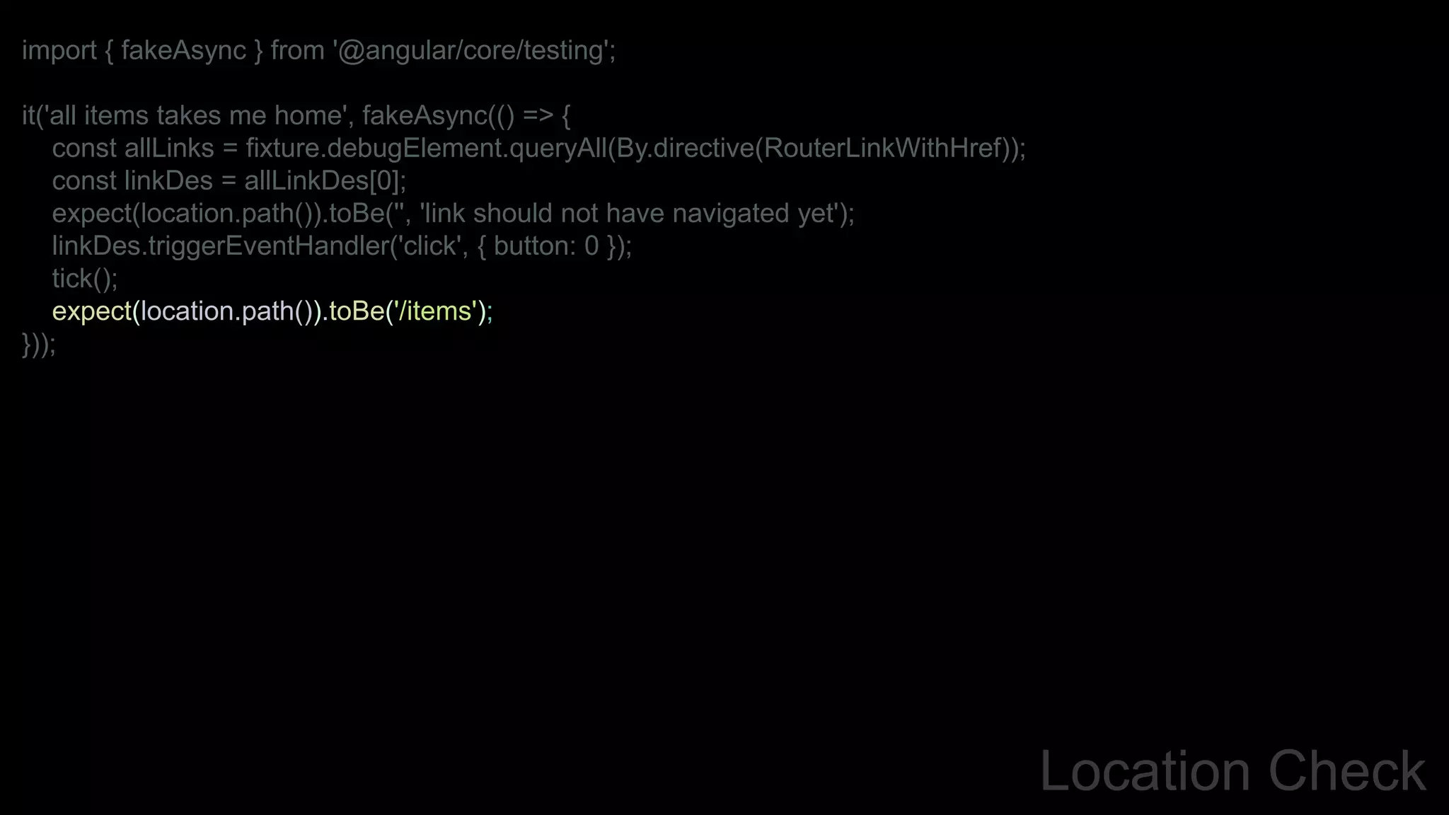 Location Check
import { fakeAsync } from '@angular/core/testing';
it('all items takes me home', fakeAsync(() => {
const allLinks = fixture.debugElement.queryAll(By.directive(RouterLinkWithHref));
const linkDes = allLinkDes[0];
expect(location.path()).toBe('', 'link should not have navigated yet');
linkDes.triggerEventHandler('click', { button: 0 });
tick();
expect(location.path()).toBe('/items');
}));
 