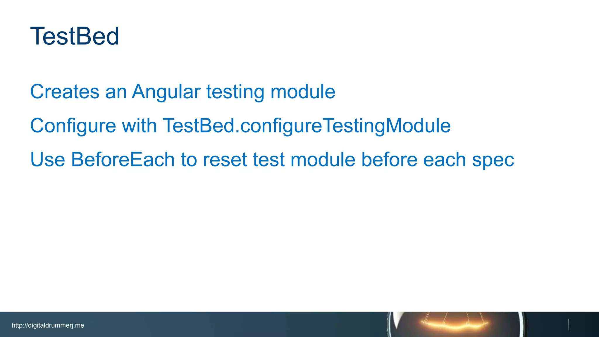 http://digitaldrummerj.me
TestBed
Creates an Angular testing module
Configure with TestBed.configureTestingModule
Use BeforeEach to reset test module before each spec
 
