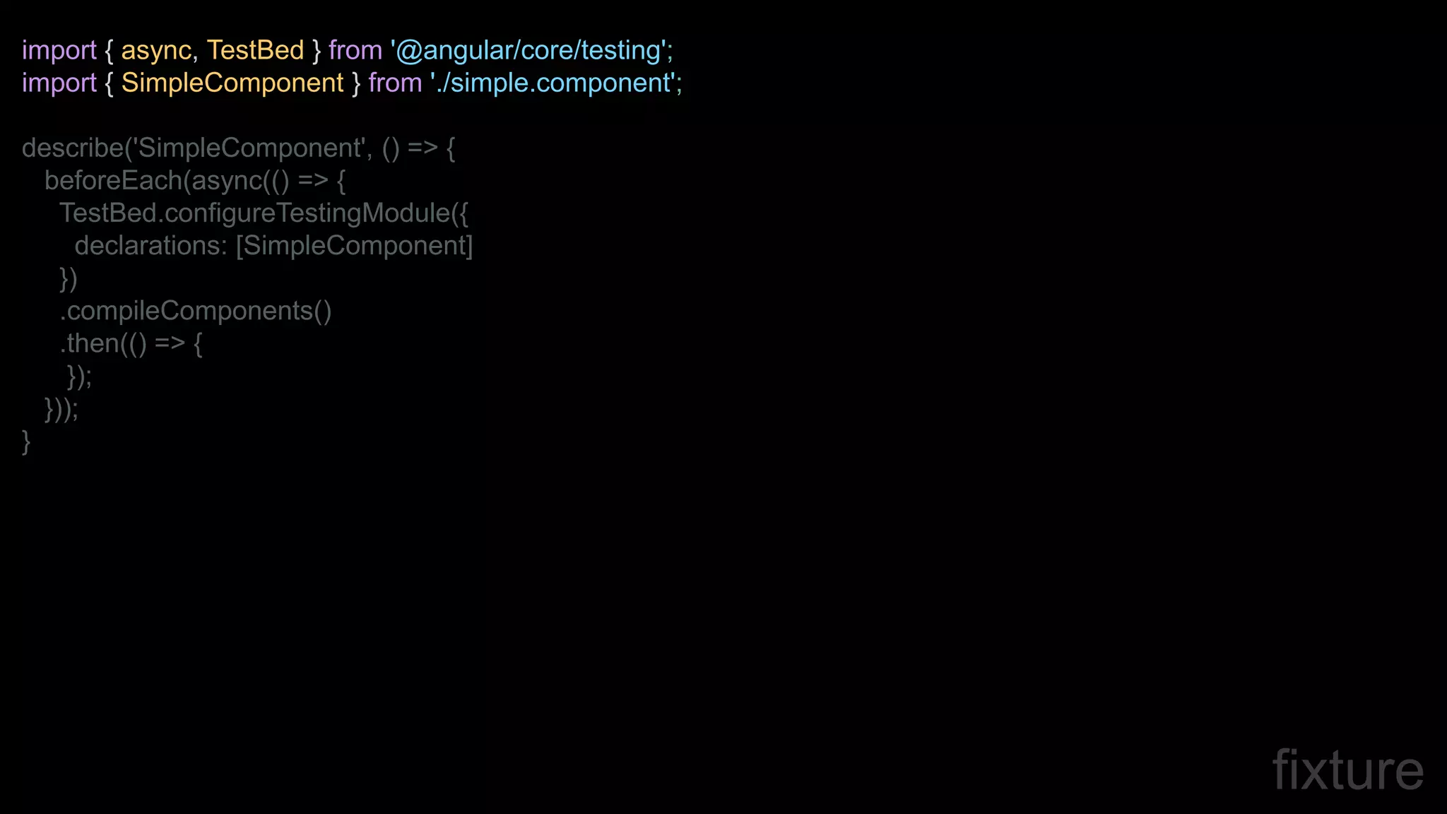 fixture
import { async, TestBed } from '@angular/core/testing';
import { SimpleComponent } from './simple.component';
describe('SimpleComponent', () => {
beforeEach(async(() => {
TestBed.configureTestingModule({
declarations: [SimpleComponent]
})
.compileComponents()
.then(() => {
});
}));
}
 