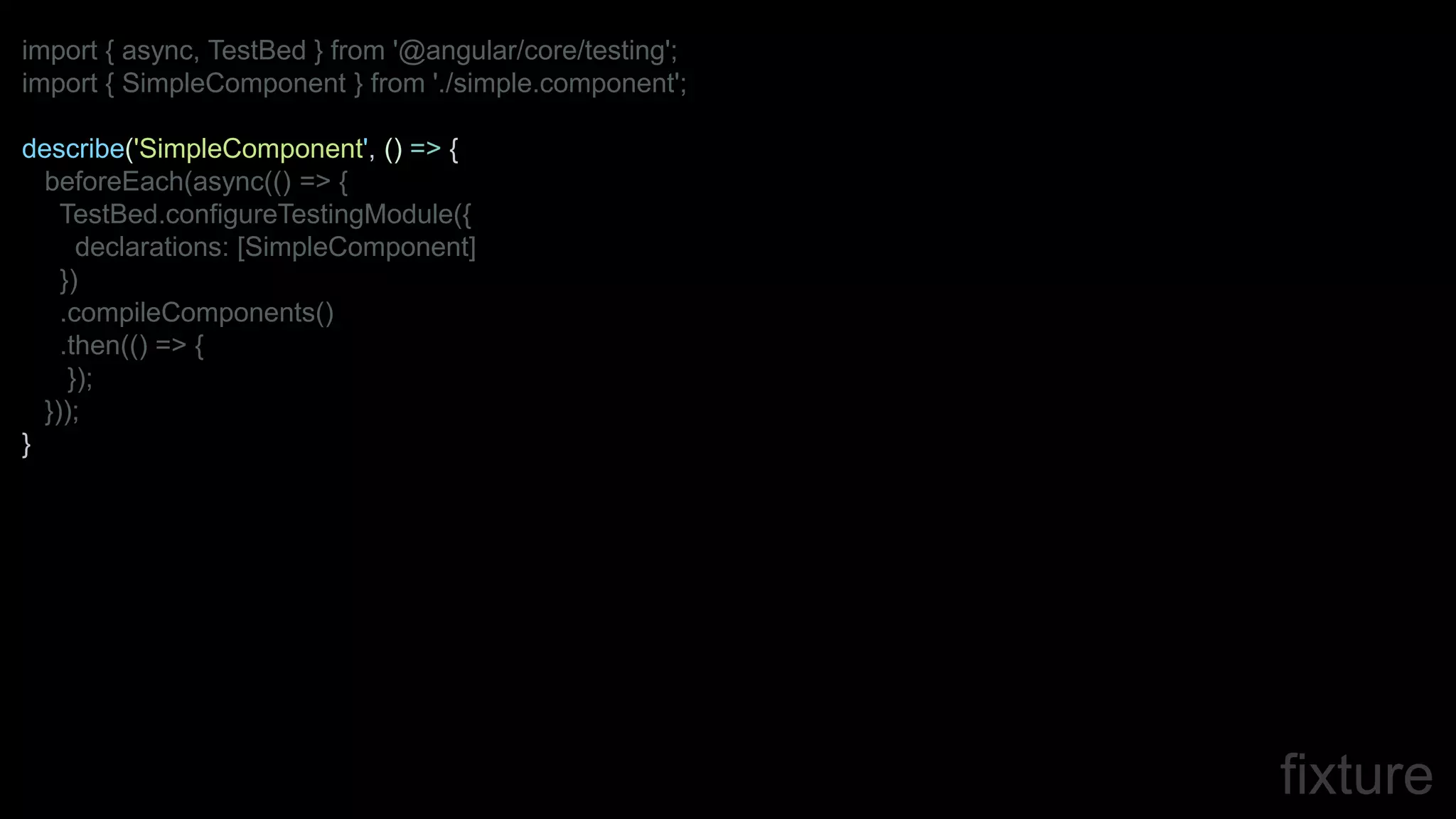 fixture
import { async, TestBed } from '@angular/core/testing';
import { SimpleComponent } from './simple.component';
describe('SimpleComponent', () => {
beforeEach(async(() => {
TestBed.configureTestingModule({
declarations: [SimpleComponent]
})
.compileComponents()
.then(() => {
});
}));
}
 