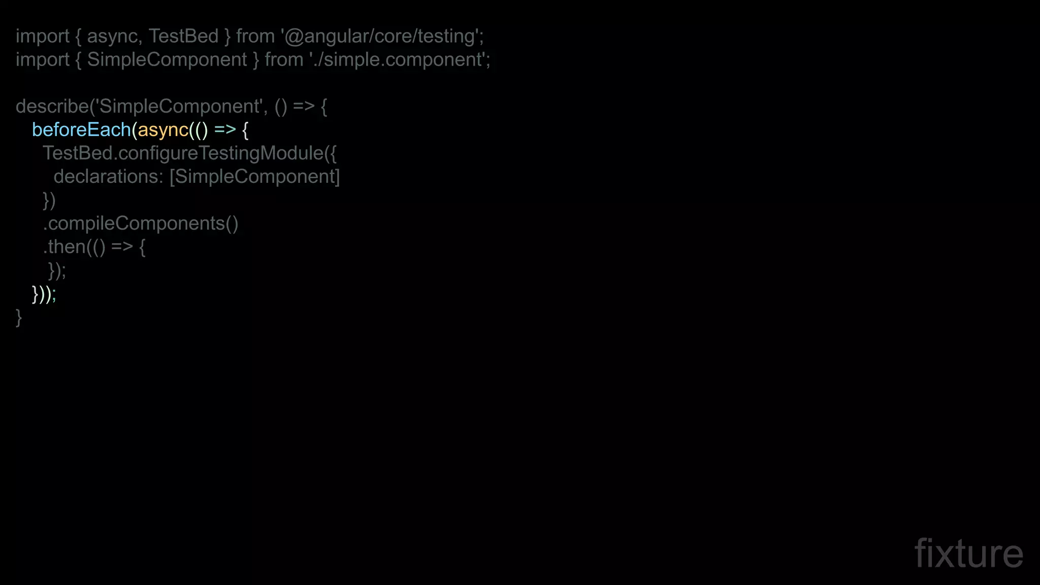 fixture
import { async, TestBed } from '@angular/core/testing';
import { SimpleComponent } from './simple.component';
describe('SimpleComponent', () => {
beforeEach(async(() => {
TestBed.configureTestingModule({
declarations: [SimpleComponent]
})
.compileComponents()
.then(() => {
});
}));
}
 