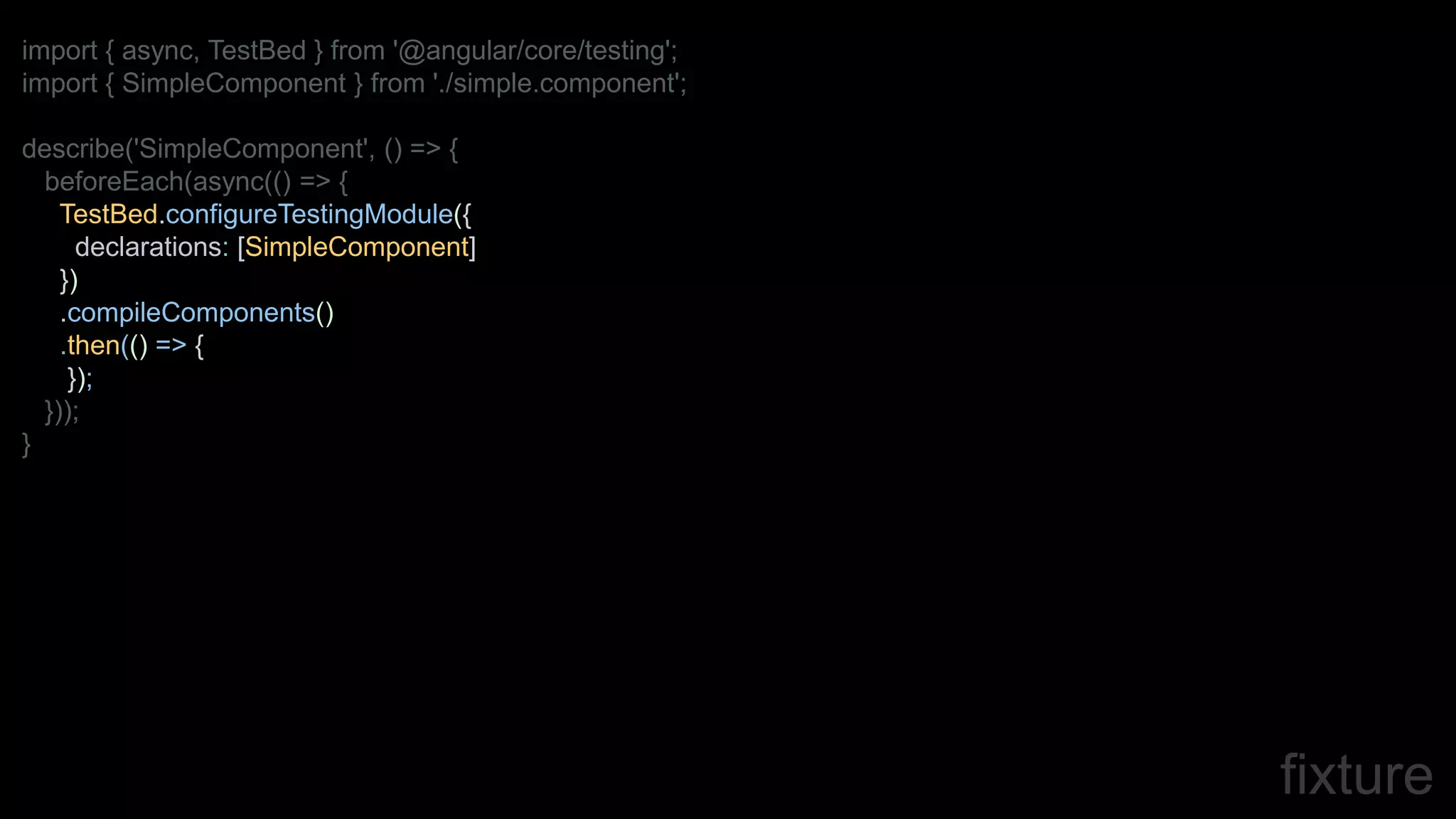 fixture
import { async, TestBed } from '@angular/core/testing';
import { SimpleComponent } from './simple.component';
describe('SimpleComponent', () => {
beforeEach(async(() => {
TestBed.configureTestingModule({
declarations: [SimpleComponent]
})
.compileComponents()
.then(() => {
});
}));
}
 