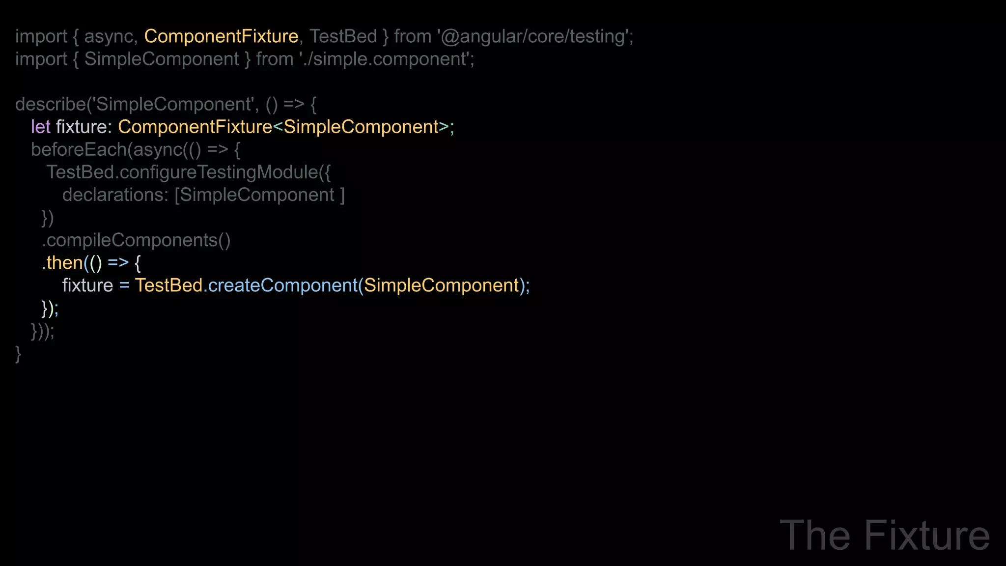 import { async, ComponentFixture, TestBed } from '@angular/core/testing';
import { SimpleComponent } from './simple.component';
describe('SimpleComponent', () => {
let fixture: ComponentFixture<SimpleComponent>;
beforeEach(async(() => {
TestBed.configureTestingModule({
declarations: [SimpleComponent ]
})
.compileComponents()
.then(() => {
fixture = TestBed.createComponent(SimpleComponent);
});
}));
}
The Fixture
 