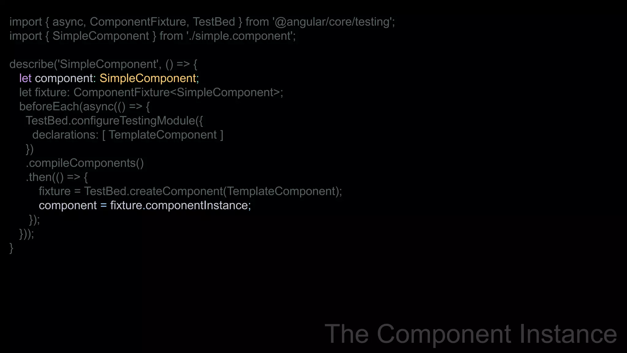 The Component Instance
import { async, ComponentFixture, TestBed } from '@angular/core/testing';
import { SimpleComponent } from './simple.component';
describe('SimpleComponent', () => {
let component: SimpleComponent;
let fixture: ComponentFixture<SimpleComponent>;
beforeEach(async(() => {
TestBed.configureTestingModule({
declarations: [ TemplateComponent ]
})
.compileComponents()
.then(() => {
fixture = TestBed.createComponent(TemplateComponent);
component = fixture.componentInstance;
});
}));
}
 