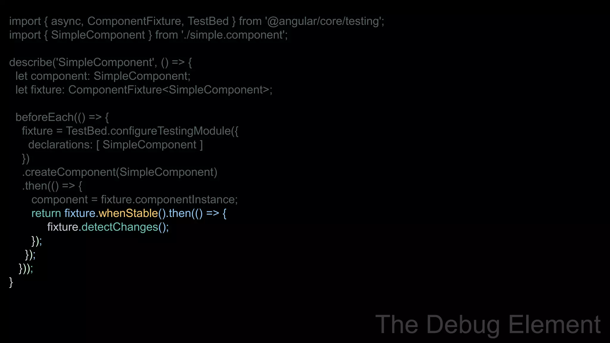 import { async, ComponentFixture, TestBed } from '@angular/core/testing';
import { SimpleComponent } from './simple.component';
describe('SimpleComponent', () => {
let component: SimpleComponent;
let fixture: ComponentFixture<SimpleComponent>;
beforeEach(() => {
fixture = TestBed.configureTestingModule({
declarations: [ SimpleComponent ]
})
.createComponent(SimpleComponent)
.then(() => {
component = fixture.componentInstance;
return fixture.whenStable().then(() => {
fixture.detectChanges();
});
});
}));
}
The Debug Element
 