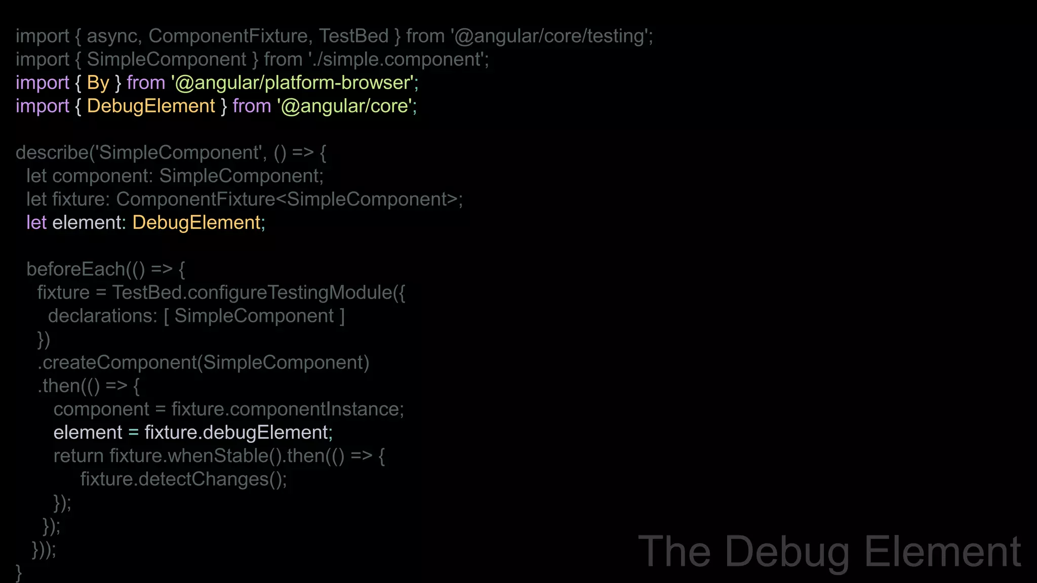 import { async, ComponentFixture, TestBed } from '@angular/core/testing';
import { SimpleComponent } from './simple.component';
import { By } from '@angular/platform-browser';
import { DebugElement } from '@angular/core';
describe('SimpleComponent', () => {
let component: SimpleComponent;
let fixture: ComponentFixture<SimpleComponent>;
let element: DebugElement;
beforeEach(() => {
fixture = TestBed.configureTestingModule({
declarations: [ SimpleComponent ]
})
.createComponent(SimpleComponent)
.then(() => {
component = fixture.componentInstance;
element = fixture.debugElement;
return fixture.whenStable().then(() => {
fixture.detectChanges();
});
});
}));
}
The Debug Element
 