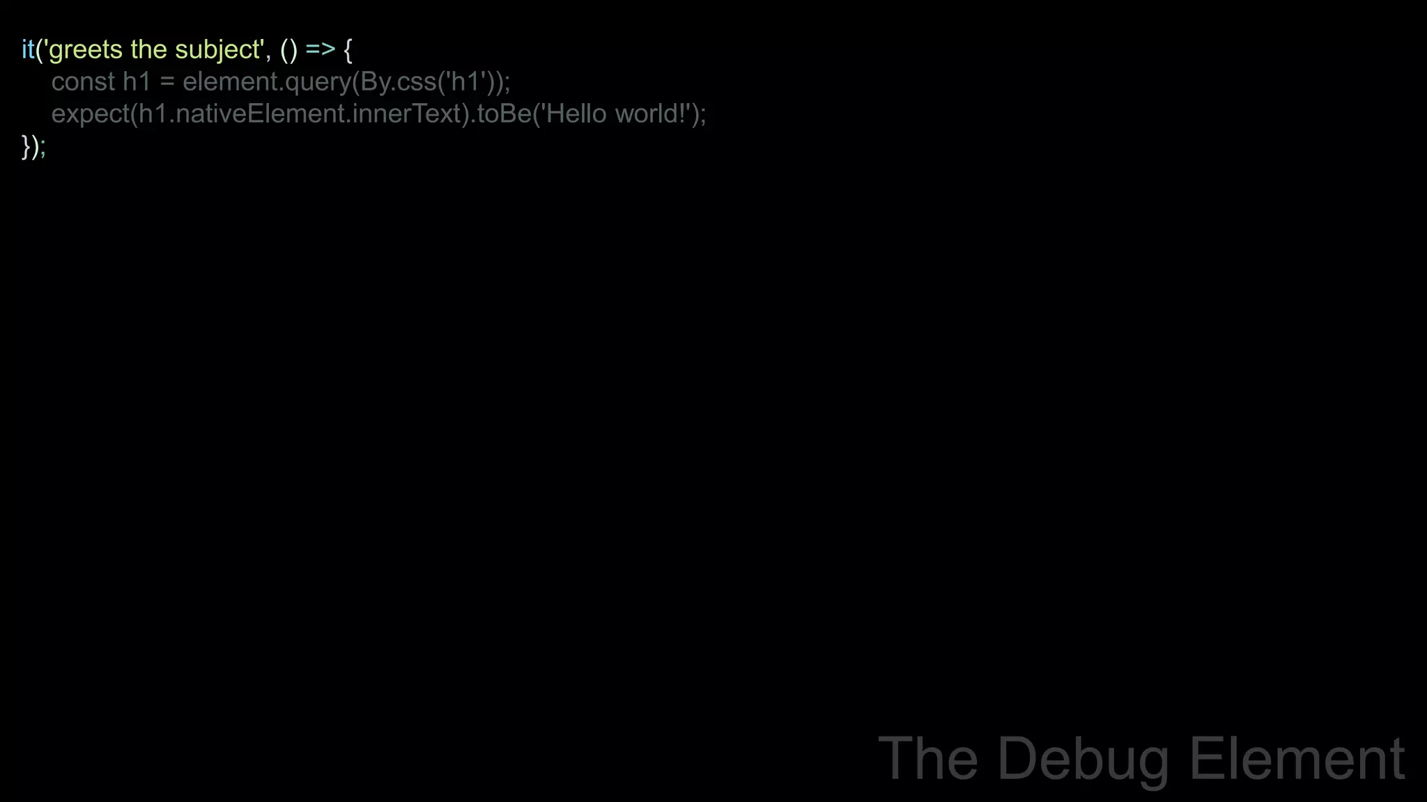 it('greets the subject', () => {
const h1 = element.query(By.css('h1'));
expect(h1.nativeElement.innerText).toBe('Hello world!');
});
The Debug Element
 