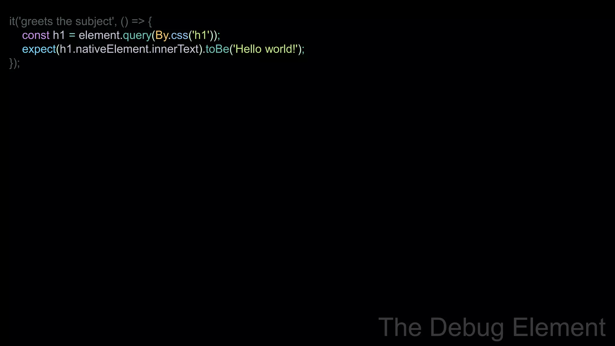 it('greets the subject', () => {
const h1 = element.query(By.css('h1'));
expect(h1.nativeElement.innerText).toBe('Hello world!');
});
The Debug Element
 